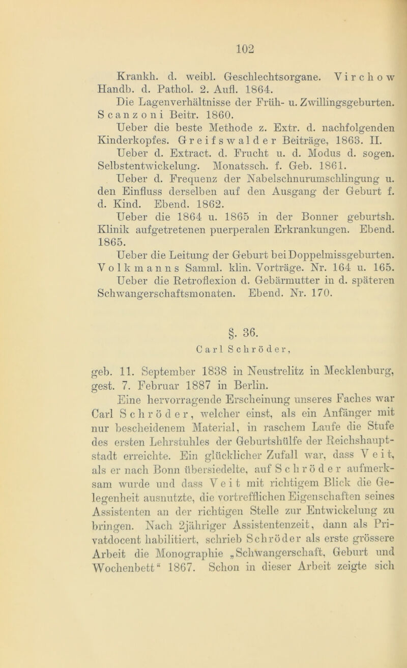 Krankh. d. vveibl. Geschlechtsorgane. V i r c h o w Handb. d. Pathol. 2. Aufl. 1864. Die Lagen Verhältnisse der Früh- u. Zwillingsgeburten. Scanzoni Beitr. 1860. lieber die beste Methode z. Extr. d. nachfolgenden Kinderkopfes. Greif swalder Beiträge, 1863. II. Ueber d. Extract. d. Frucht u. d. Modus d. sogen. Selbstentwickelung. Monatssch. f. Geb. 1861. Ueber d. Frequenz der Nabelschnurumschlingung u. den Einfluss derselben auf den Ausgang der Geburt f. d. Kind. Ebend. 1862. Heber die 1864 u. 1865 in der Bonner geburtsh. Klinik aufgetretenen puerperalen Erkrankungen. Ebend. 1865. Ueber die Leitung der Geburt bei Doppelmissgeburten. Volk m a n n s Samrnl. klin. Vorträge. Nr. 164 u. 165. Ueber die Retroflexion d. Gebärmutter in d. späteren Schwangerschaftsmonaten. Ebend. Nr. 170. §• 36. Carl Schröder, geb. 11. September 1838 in Neustrelitz in Mecklenburg, gest. 7. Februar 1887 in Berlin. Eine hervorragende Erscheinung unseres Faches war Carl Sehr ö der, welcher einst, als ein Anfänger mit nur bescheidenem Material, in raschem Laufe die Stufe des ersten Lehrstuhles der Geburtshülfe der Reichshaupt- stadt erreichte. Ein glücklicher Zufall war, dass V e i t, als er nach Bonn übersiedelte, auf S c h rode r aufmerk- sam wurde und dass Veit mit richtigem Blick die Ge- legenheit ausnutzte, die vortrefflichen Eigenschaften seines Assistenten an der richtigen Stelle zur Entwickelung zu bringen. Nach 2jähriger Assistentenzeit, dann als Pri- vatdocent habilitiert, schrieb Schröder als erste grössere Arbeit die Monographie „Schwangerschaft, Geburt und Wochenbett“ 1867. Schon in dieser Arbeit zeigte sich