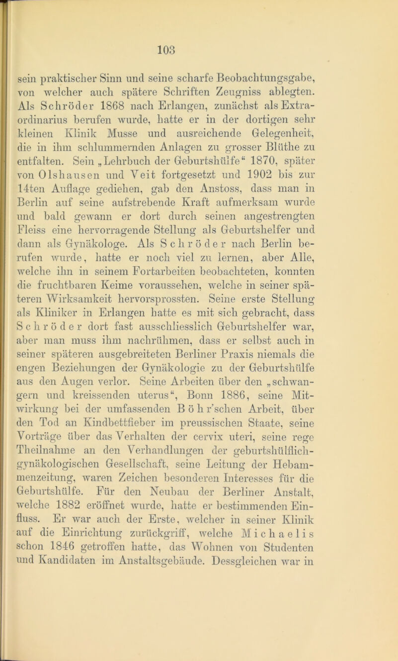 sein praktischer Sinn und seine scharfe Beobachtungsgabe, von welcher auch spätere Schriften Zeugniss ablegten. Als Schröder 1868 nach Erlangen, zunächst als Extra- ordinarius berufen wurde, hatte er in der dortigen sehr kleinen Klinik Müsse und ausreichende Gelegenheit, die in ihm schlummernden Anlagen zu grosser Blüthe zu entfalten. Sein „Lehrbuch der Geburtshülfe“ 1870, später von Olshausen und Veit fortgesetzt und 1902 bis zur 14ten Auflage gediehen, gab den Anstoss, dass man in Berlin auf seine aufstrebende Kraft aufmerksam wurde und bald gewann er dort durch seinen angestrengten Fleiss eine hervorragende Stellung als Geburtshelfer und dann als Gynäkologe. Als Schröder nach Berlin be- rufen wurde, hatte er noch viel zu lernen, aber Alle, welche ihn in seinem Fortarbeiten beobachteten, konnten die fruchtbaren Keime voraussehen, welche in seiner spä- teren Wirksamkeit hervorsprossten. Seine erste Stellung als Kliniker in Erlangen hatte es mit sich gebracht, dass S c h r ö de r dort fast ausschliesslich Geburtshelfer war, aber man muss ihm nachrühmen, dass er selbst auch in seiner späteren ausgebreiteten Berliner Praxis niemals die engen Beziehungen der Gynäkologie zu der Geburtshülfe aus den Augen verlor. Seine Arbeiten über den „schwän- gern und kreissenden uterus “, Bonn 1886, seine Mit- wirkung bei der umfassenden B ö h r*sehen Arbeit, über den Tod an Kindbettfieber im preussischen Staate, seine Vorträge über das Verhalten der cervix uteri, seine rege Theilnahme an den Verhandlungen der geburtshülflich- gynäkologischen Gesellschaft, seine Leitung der Hebam- menzeitung, waren Zeichen besonderen Interesses für die Geburtshülfe. Für den Neubau der Berliner Anstalt, welche 1882 eröffnet wurde, hatte er bestimmenden Ein- fluss. Er war auch der Erste, welcher in seiner Klinik auf die Einrichtung zurückgriff, welche M ichaelis schon 1846 getroffen hatte, das Wohnen von Studenten und Kandidaten im Anstaltsgebäude. Dessgleichen war in