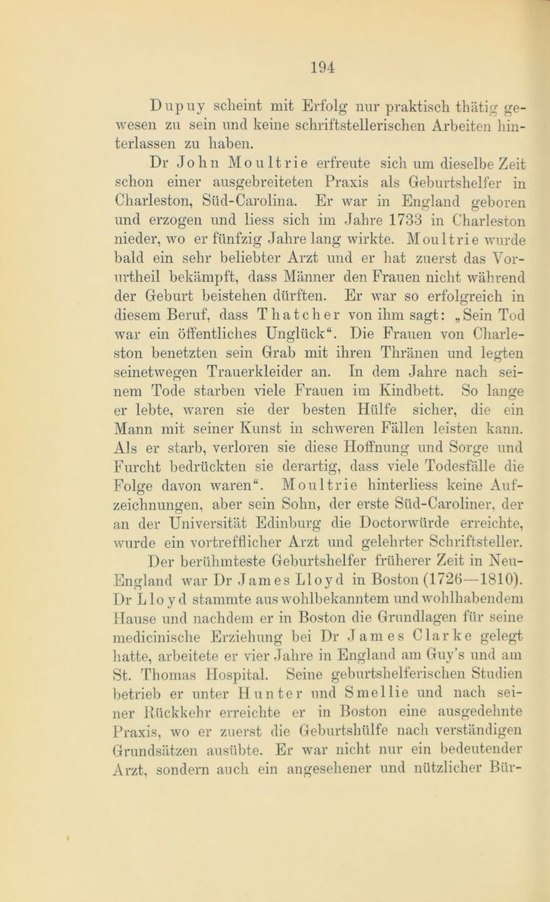 Dupuy scheint mit Erfolg nur praktisch thätig ge- wesen zu sein und keine schriftstellerischen Arbeiten hin- terlassen zu haben. Dr John M o u 11 r i e erfreute sich um dieselbe Zeit schon einer ausgebreiteten Praxis als Geburtshelfer in Charleston, Süd-Carolina. Er war in England geboren und erzogen und liess sich im Jahre 1733 in Charleston nieder, wo er fünfzig Jahre lang wirkte. Moultrie wurde bald ein sehr beliebter Arzt und er hat zuerst das Vor- urtheil bekämpft, dass Männer den Frauen nicht während der Geburt beistehen dürften. Er war so erfolgreich in diesem Beruf, dass Thatcher von ihm sagt: „Sein Tod war ein öffentliches Unglück“. Die Frauen von Charle- ston benetzten sein Grab mit ihren Thränen und legten seinetwegen Trauerkleider an. In dem Jahre nach sei- nem Tode starben viele Frauen im Kindbett. So lange er lebte, waren sie der besten Hülfe sicher, die ein Mann mit seiner Kunst in schweren Fällen leisten kann. Als er starb, verloren sie diese Hoffnung und Sorge und Furcht bedrückten sie derartig, dass viele Todesfälle die Folge davon waren“. Moultrie hinterliess keine Auf- zeichnungen, aber sein Sohn, der erste Süd-Caroliner, der an der Universität Edinburg die Doctorwürde erreichte, wurde ein vortrefflicher Arzt und gelehrter Schriftsteller. Der berühmteste Geburtshelfer früherer Zeit in Neu- England war Dr James Lloyd in Boston (1726—1810). Dr Lloyd stammte aus wohlbekanntem und wohlhabendem Hause und nachdem er in Boston die Grundlagen für seine medicinische Erziehung bei Dr James Clarke gelegt hatte, arbeitete er vier Jahre in England am Guy’s und am St. Thomas Hospital. Seine geburtshelferischen Studien betrieb er unter Hunter und Smellie und nach sei- ner Rückkehr erreichte er in Boston eine ausgedehnte Praxis, wo er zuerst die Geburtshülfe nach verständigen Grundsätzen ausübte. Er war nicht nur ein bedeutender Arzt, sondern auch ein angesehener und nützlicher Bür-