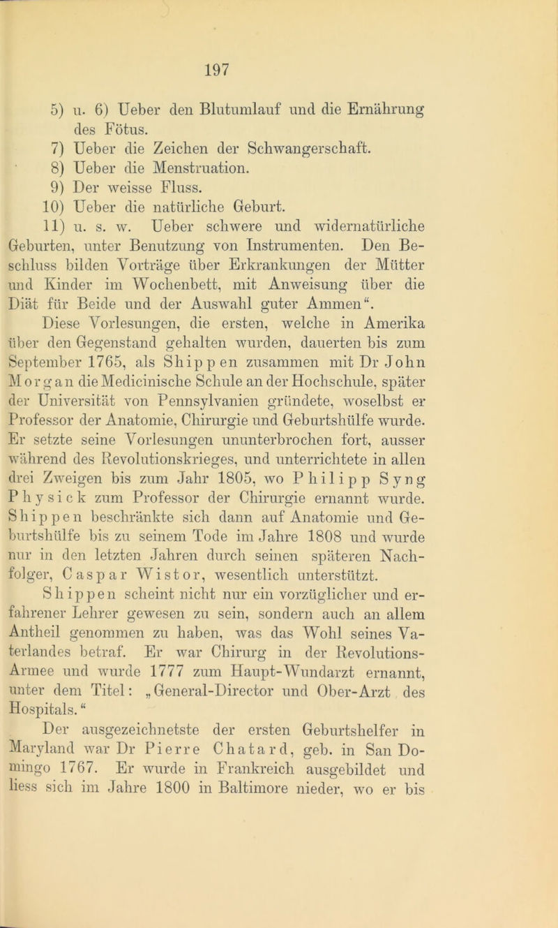 5) u. 6) Ueber den Blutumlauf und die Ernährung des Fötus. 7) Ueber die Zeichen der Schwangerschaft. 8) Ueber die Menstruation. 9) Der weisse Fluss. 10) Ueber die natürliche Geburt. 11) u. s. w. Ueber schwere und widernatürliche Geburten, unter Benutzung von Instrumenten. Den Be- schluss bilden Vorträge über Erkrankungen der Mütter und Kinder im Wochenbett, mit Anweisung über die Diät für Beide und der Auswahl guter Ammen“. Diese Vorlesungen, die ersten, welche in Amerika über den Gegenstand gehalten wurden, dauerten bis zum September 1765, als Shippen zusammen mit Dr John Morgan die Medicinische Schule an der Hochschule, später der Universität von Pennsylvanien gründete, woselbst er Professor der Anatomie, Chirurgie und Geburtshülfe wurde. Er setzte seine Vorlesungen ununterbrochen fort, ausser während des Revolutionskrieges, und unterrichtete in allen drei Zweigen bis zum Jahr 1805, wo Philipp Syng P h y s i c k zum Professor der Chirurgie ernannt wurde. Shippen beschränkte sich dann auf Anatomie und Ge- burtshülfe bis zu seinem Tode im Jahre 1808 und wurde nur in den letzten Jahren durch seinen späteren Nach- folger, Caspar Wistor, wesentlich unterstützt. Shippen scheint nicht nur ein vorzüglicher und er- fahrener Lehrer gewesen zu sein, sondern auch an allem Antheil genommen zu haben, was das Wohl seines Va- terlandes betraf. Er war Chirurg in der Revolutions- Armee und wurde 1777 zum Haupt-Wundarzt ernannt, unter dem Titel: „ General-Director und Ober-Arzt des Hospitals. “ Der ausgezeichnetste der ersten Geburtshelfer in Maryland war Dr Pierre Chatard, geb. in San Do- mingo 1767. Er wurde in Frankreich ausgebildet und liess sich im Jahre 1800 in Baltimore nieder, wo er bis