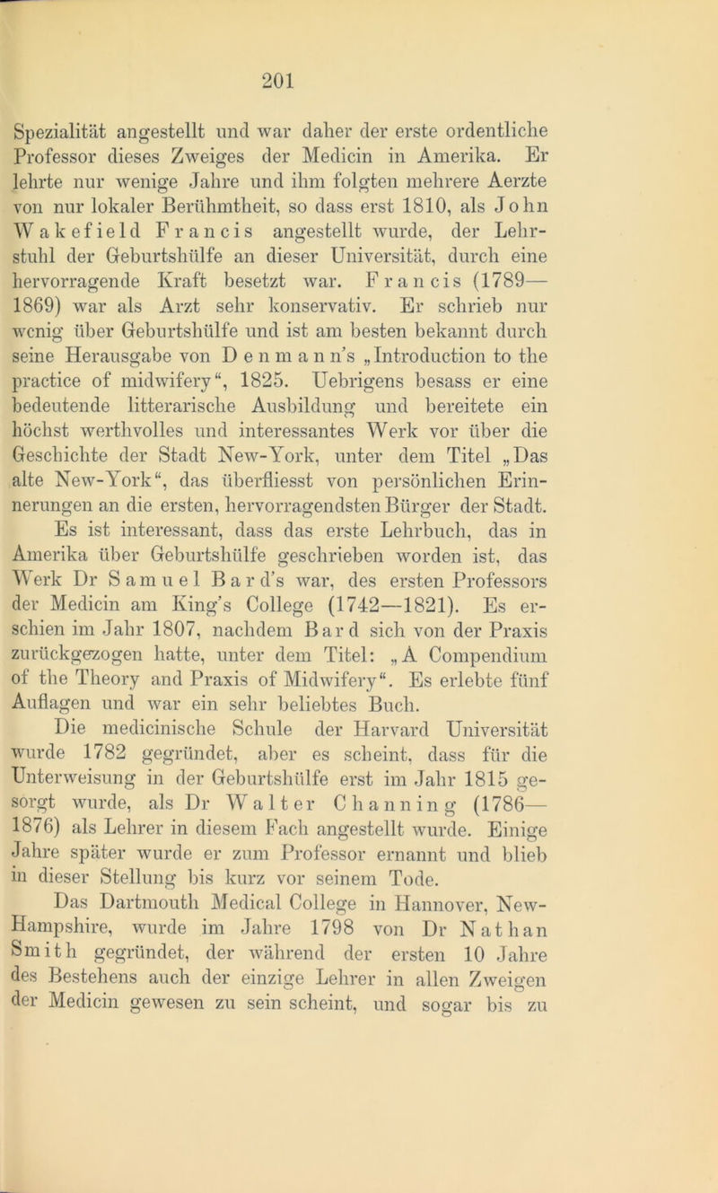 Spezialität angestellt und war daher der erste ordentliche Professor dieses Zweiges der Medicin in Amerika. Er lehrte nur wenige Jahre und ihm folgten mehrere Aerzte von nur lokaler Berühmtheit, so dass erst 1810, als John Wakefield Francis angestellt wurde, der Lehr- stuhl der Geburtshülfe an dieser Universität, durch eine hervorragende Kraft besetzt war. Francis (1789— 1869) war als Arzt sehr konservativ. Er schrieb nur wenig über Geburtshülfe und ist am besten bekannt durch seine Herausgabe von Den m a n As „Introduction to the practice of midwifery“, 1825. Uebrigens besass er eine bedeutende litterarische Ausbildung und bereitete ein höchst werthvolles und interessantes Werk vor über die Geschichte der Stadt New-York, unter dem Titel „Das alte New-York“, das überfliesst von persönlichen Erin- nerungen an die ersten, hervorragendsten Bürger der Stadt. Es ist interessant, dass das erste Lehrbuch, das in Amerika über Geburtshülfe geschrieben worden ist, das Werk Dr Samuel Bar d’s war, des ersten Professors der Medicin am King’s College (1742—1821). Es er- schien im Jahr 1807, nachdem Bard sich von der Praxis zurückgezogen hatte, unter dem Titel: „A Compendium ot the Theory and Praxis of Midwifery“. Es erlebte fünf Auflagen und war ein sehr beliebtes Buch. Die medicinische Schule der Harvard Universität wurde 1782 gegründet, aber es scheint, dass für die Unterweisung in der Geburtshülfe erst im Jahr 1815 ge- sorgt wurde, als Dr Walter Channing (1786— 1876) als Lehrer in diesem Fach angestellt wurde. Einige Jahre später wurde er zum Professor ernannt und blieb in dieser Stellung bis kurz vor seinem Tode. Das Dartmouth Medical College in Hannover, New- Hampshire, wurde im Jahre 1798 von Dr Nathan Smith gegründet, der während der ersten 10 Jahre des Bestehens auch der einzige Lehrer in allen Zweigen der Medicin gewesen zu sein scheint, und sogar bis zu