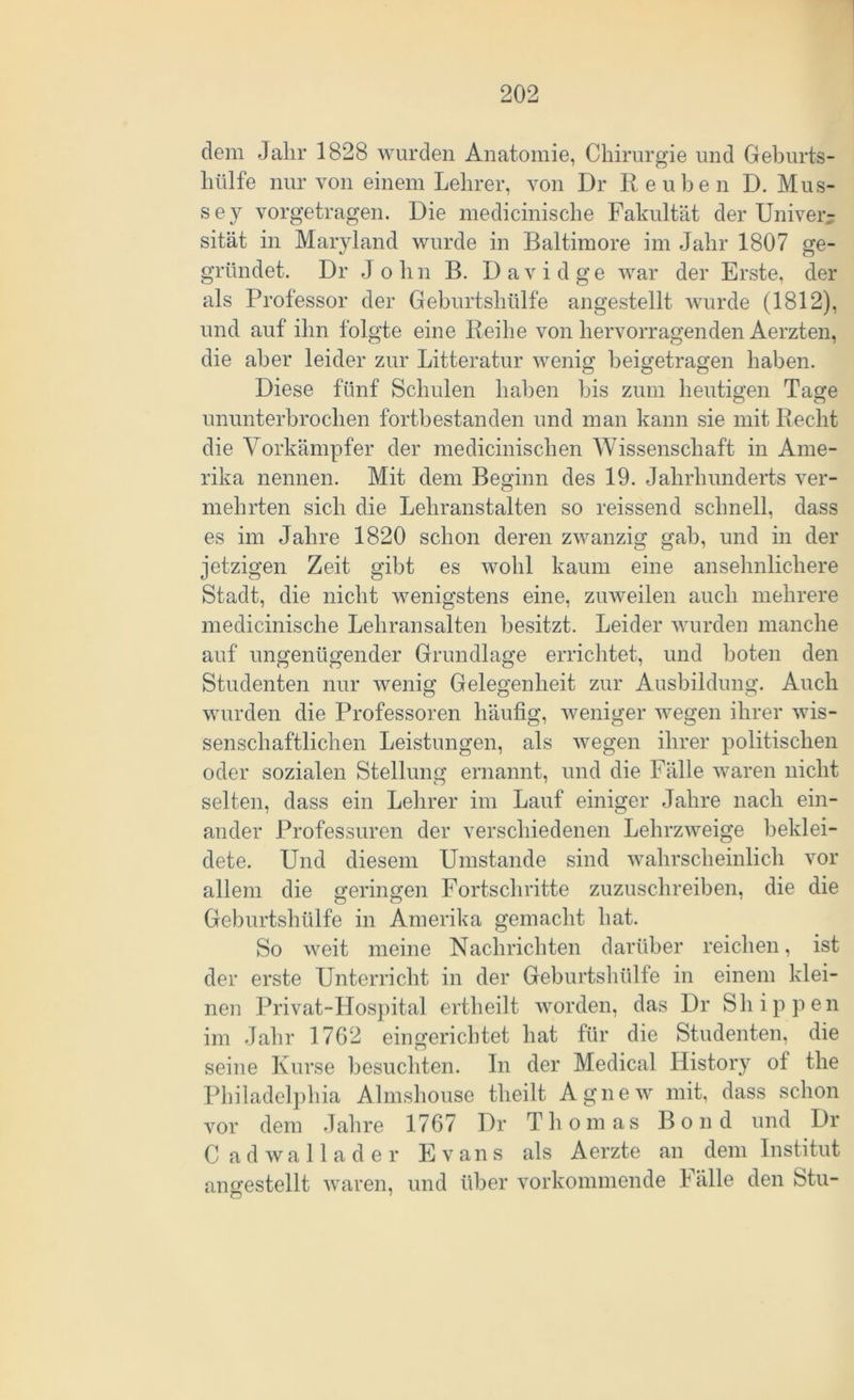 dem Jahr 1828 wurden Anatomie, Chirurgie und Geburts- hülfe nur von einem Lehrer, von Dr Re üben D. Mus- sey vorgetragen. Die medicinische Fakultät der Univerr sität in Maryland wurde in Baltimore im Jahr 1807 ge- gründet. Dr John B. David ge war der Erste, der als Professor der Geburtshülfe angestellt wurde (1812), und auf ihn folgte eine Reihe von hervorragenden Aerzten, die aber leider zur Litteratur wenig beigetragen haben. Diese fünf Schulen haben bis zum heutigen Tage ununterbrochen fortbestanden und man kann sie mit Recht die Vorkämpfer der medicinischen Wissenschaft in Ame- rika nennen. Mit dem Beginn des 19. Jahrhunderts ver- mehrten sich die Lehranstalten so reissend schnell, dass es im Jahre 1820 schon deren zwanzig gab, und in der jetzigen Zeit gibt es wohl kaum eine ansehnlichere Stadt, die nicht wenigstens eine, zuweilen auch mehrere medicinische Lehransalten besitzt. Leider wurden manche auf ungenügender Grundlage errichtet, und boten den Studenten nur wenig Gelegenheit zur Ausbildung. Auch wurden die Professoren häufig, weniger wegen ihrer wis- senschaftlichen Leistungen, als wegen ihrer politischen oder sozialen Stellung ernannt, und die Fälle waren nicht selten, dass ein Lehrer im Lauf einiger Jahre nach ein- ander Professuren der verschiedenen Lehrzweige beklei- dete. Und diesem Umstande sind wahrscheinlich vor allem die geringen Fortschritte zuzuschreiben, die die Geburtshülfe in Amerika gemacht hat. So weit meine Nachrichten darüber reichen, ist der erste Unterricht in der Geburtshülfe in einem klei- nen Privat-Hospital ertheilt worden, das Dr Shippen im Jahr 1762 eingerichtet hat für die Studenten, die seine Kurse besuchten. In der Medical History ot the Philadelphia Almshouse tlieilt Agnew mit, dass schon vor dem Jahre 1767 Dr Thomas Bond und Dr C adwallader Evans als Aerzte an dem Institut unbestellt waren, und über vorkommende Fälle den Stil- n 7