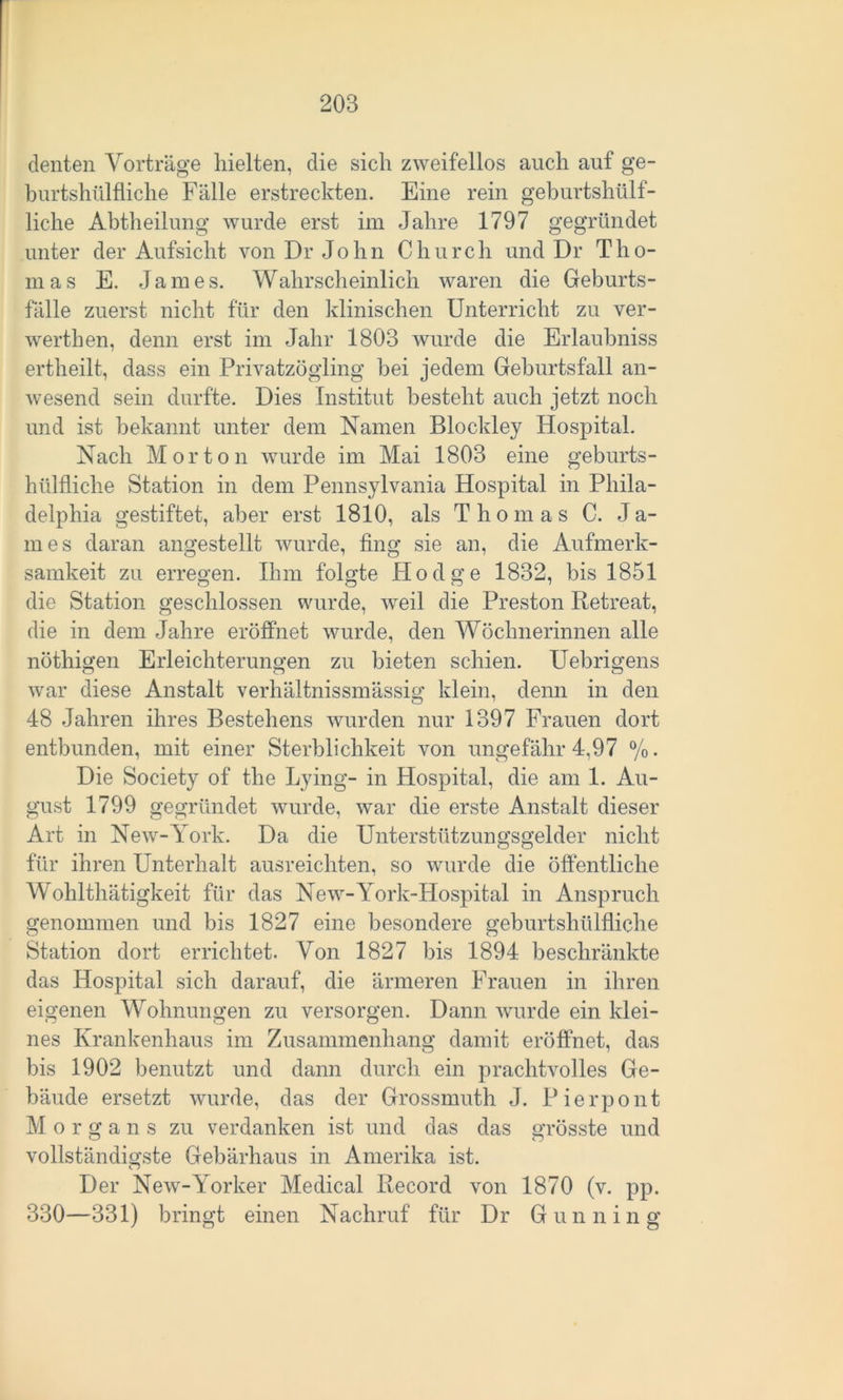 denten Vorträge hielten, die sich zweifellos auch auf ge- burtshülfliche Fälle erstreckten. Eine rein geburtshülf- liche Abtheilung wurde erst im Jahre 1797 gegründet unter der Aufsicht von Dr John Church und Dr Tho- mas E. James. Wahrscheinlich waren die Geburts- fälle zuerst nicht für den klinischen Unterricht zu ver- werthen, denn erst im Jahr 1803 wurde die Erlaubniss ertheilt, dass ein Privatzögling bei jedem Geburtsfall an- wesend sein durfte. Dies Institut besteht auch jetzt noch und ist bekannt unter dem Namen Blockley Hospital. Nach Morton wurde im Mai 1803 eine geburts- hülfliclie Station in dem Pennsylvania Hospital in Phila- delphia gestiftet, aber erst 1810, als Thomas C. Ja- mes daran angestellt wurde, fing sie an, die Aufmerk- samkeit zu erregen. Ihm folgte Hodge 1832, bis 1851 die Station geschlossen wurde, weil die Preston Retreat, die in dem Jahre eröffnet wurde, den Wöchnerinnen alle nöthigen Erleichterungen zu bieten schien. Uebrigens war diese Anstalt verhältnissmässig klein, denn in den 48 Jahren ihres Bestehens wurden nur 1397 Frauen dort entbunden, mit einer Sterblichkeit von ungefähr 4,97 %. Die Society of the Lying- in Hospital, die am 1. Au- gust 1799 gegründet wurde, war die erste Anstalt dieser Art in New-York. Da die Unterstützungsgelder nicht für ihren Unterhalt ausreichten, so wurde die öffentliche Wohlthätigkeit für das New-York-Hospital in Anspruch genommen und bis 1827 eine besondere geburtshülfliche Station dort errichtet. Von 1827 bis 1894 beschränkte das Hospital sich darauf, die ärmeren Frauen in ihren eigenen Wohnungen zu versorgen. Dann wurde ein klei- nes Krankenhaus im Zusammenhang damit eröffnet, das bis 1902 benutzt und dann durch ein prachtvolles Ge- bäude ersetzt wurde, das der Grossmuth J. Pierpont M o r g a n s zu verdanken ist und das das grösste und vollständigste Gebärhaus in Amerika ist. Der New-Yorker Medical Record von 1870 (v. pp. 330—331) bringt einen Nachruf für Dr Gunning