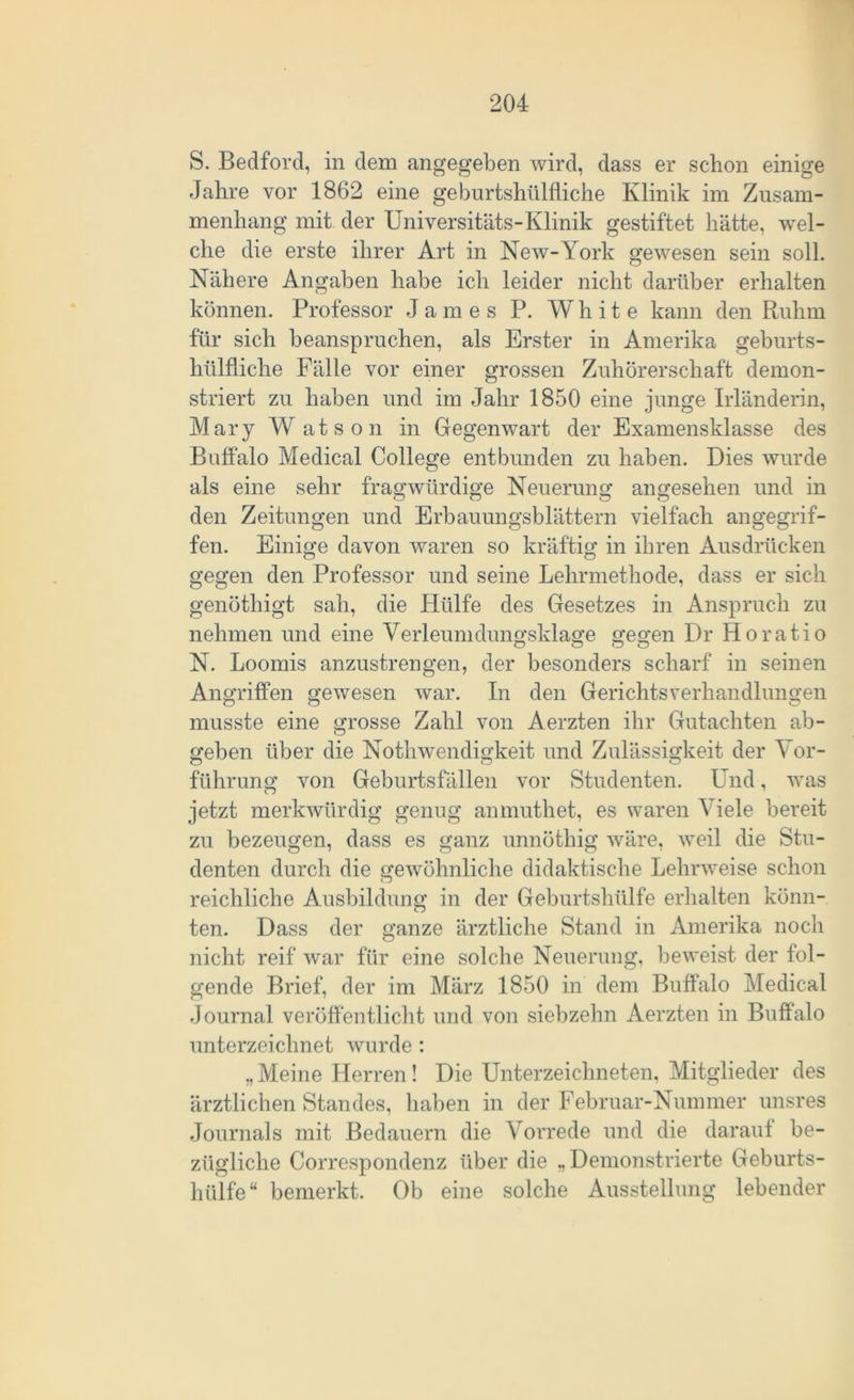 S. Bedford, in dem angegeben wird, dass er schon einige Jahre vor 1862 eine geburtshilfliche Klinik im Zusam- menhang mit der Universitäts-Klinik gestiftet hätte, wel- che die erste ihrer Art in New-York gewesen sein soll. Nähere Angaben habe ich leider nicht darüber erhalten können. Professor James P. Wh it e kann den Ruhm für sich beanspruchen, als Erster in Amerika geburts- hülfliche Fälle vor einer grossen Zuhörerschaft demon- striert zu haben und im Jahr 1850 eine junge Irländerin, Mary Watson in Gegenwart der Examensklasse des Buffalo Medical College entbunden zu haben. Dies wurde als eine sehr fragwürdige Neuerung angesehen und in den Zeitungen und Erbauungsblättern vielfach angegrif- fen. Einige davon waren so kräftig in ihren Ausdrücken gegen den Professor und seine Lehrmethode, dass er sich genöthigt sah, die Hülfe des Gesetzes in Anspruch zu nehmen und eine Verleumdungsklage gegen Dr Horatio N. Loomis anzustrengen, der besonders scharf in seinen Angriffen gewesen war. In den Gerichtsverhandlungen musste eine grosse Zahl von Aerzten ihr Gutachten ab- geben über die Nothwendigkeit und Zulässigkeit der Vor- führung von Geburtsfällen vor Studenten. Und, was jetzt merkwürdig genug amnuthet, es waren Viele bereit zu bezeugen, dass es ganz unnöthig wäre, weil die Stu- denten durch die gewöhnliche didaktische Lehrweise schon reichliche Ausbildung in der Geburtshülfe erhalten könn- ten. Dass der ganze ärztliche Stand in Amerika noch nicht reif war für eine solche Neuerung, beweist der fol- gende Brief, der im März 1850 in dem Buffalo Medical Journal veröffentlicht und von siebzehn Aerzten in Buffalo unterzeichnet wurde: „ Meine Herren! Die Unterzeichneten, Mitglieder des ärztlichen Standes, haben in der Februar-Nummer unsres Journals mit Bedauern die Vorrede und die darauf be- zügliche Correspondenz über die „Demonstrierte Geburts- hülfe“ bemerkt. Ob eine solche Ausstellung lebender