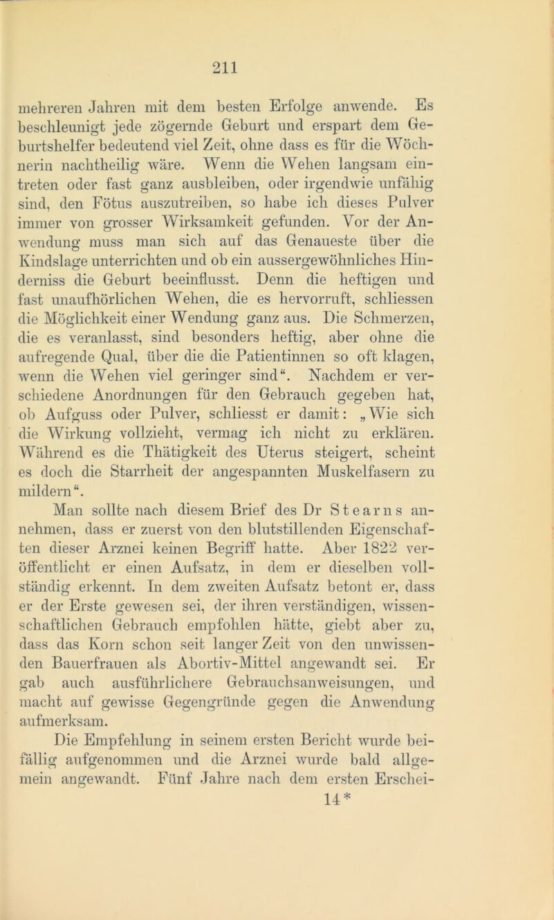 mehreren Jahren mit dem besten Erfolge anwende. Es beschleunigt jede zögernde Geburt und erspart dem Ge- burtshelfer bedeutend viel Zeit, ohne dass es für die Wöch- nerin nachtheilig wäre. Wenn die Wehen langsam ein- treten oder fast ganz ausbleiben, oder irgendwie unfähig sind, den Fötus auszutreiben, so habe ich dieses Pulver immer von grosser Wirksamkeit gefunden. Vor der An- wendung muss man sich auf das Genaueste über die Kindslage unterrichten und ob ein aussergewohnliches Hin- derniss die Geburt beeinflusst. Denn die heftigen und fast unaufhörlichen Wehen, die es hervorruft, schliessen die Möglichkeit einer Wendung ganz aus. Die Schmerzen, die es veranlasst, sind besonders heftig, aber ohne die aufregende Qual, über die die Patientinnen so oft klagen, wenn die Wehen viel geringer sind“. Nachdem er ver- schiedene Anordnungen für den Gebrauch gegeben hat, ob Aufguss oder Pulver, schliesst er damit: „Wie sich die Wirkung vollzieht, vermag ich nicht zu erklären. Während es die Thätigkeit des Uterus steigert, scheint es doch die Starrheit der angespannten Muskelfasern zu mildern “. Man sollte nach diesem Brief des Dr Stearns an- nehmen, dass er zuerst von den blutstillenden Eigenschaf- ten dieser Arznei keinen Begriff hatte. Aber 1822 ver- öffentlicht er einen Aufsatz, in dem er dieselben voll- ständig erkennt. In dem zweiten Aufsatz betont er, dass er der Erste gewesen sei, der ihren verständigen, wissen- schaftlichen Gebrauch empfohlen hätte, giebt aber zu, dass das Korn schon seit langer Zeit von den unwissen- den Bauerfrauen als Abortiv-Mittel angewandt sei. Er gab auch ausführlichere Gebrauchsanweisungen, und macht auf gewisse Gegengründe gegen die Anwendung aufmerksam. Die Empfehlung in seinem ersten Bericht wurde bei- fällig aufgenommen und die Arznei wurde bald allge- mein angewandt. Fünf Jahre nach dem ersten Erschei- 14*