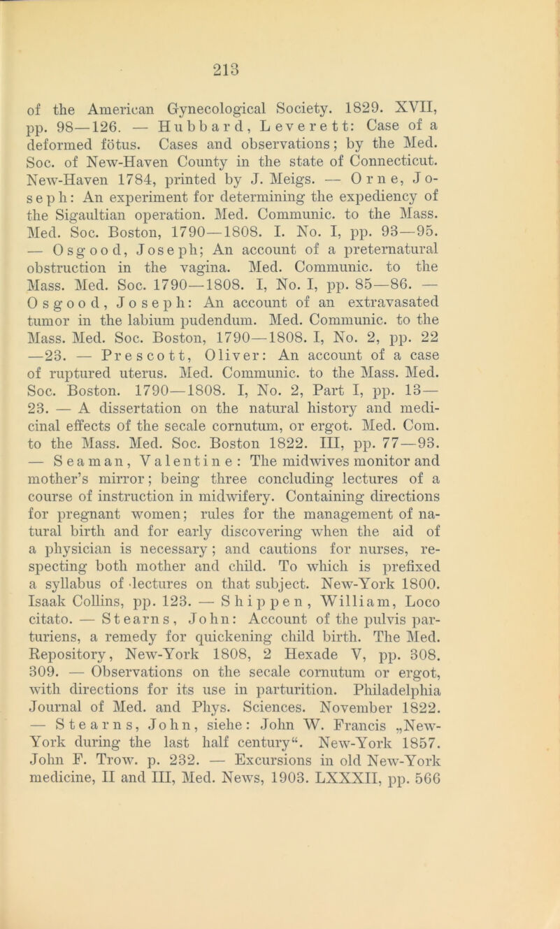 of the American Gynecological Society. 1829. XVII, pp. 98—126. — Hubbar d, Lever ett : Case of a cleformed fötus. Cases and observations; by the Med. Soc. of New-Haven County in the state of Connecticut. New-Haven 1784, printed by J. Meigs. — Orne, Jo- seph: An experiment for determining the expediency of the Sigaultian Operation. Med. Communic. to the Mass. Med. Soc. Boston, 1790—1808. I. No. I, pp. 93—95. — Osgood, Joseph; An account of a preternatural obstruction in the vagina. Med. Communic. to the Mass. Med. Soc. 1790—1808. I, No. I, pp. 85—86. — Osgood, Joseph: An account of an extravasated turuor in the labium pudendum. Med. Communic. to the Mass. Med. Soc. Boston, 1790—1808. I, No. 2, pp. 22 —23. — Prescott, Oliver: An account of a case of ruptured uterus. Med. Communic. to the Mass. Med. Soc. Boston. 1790—1808. I, No. 2, Part I, pp. 13— 23. — A dissertation on the natural history and medi- cinal effects of the secale cornutum, or ergot. Med. Com. to the Mass. Med. Soc. Boston 1822. III, pp. 77—93. — Seaman, Valentine: The midwives monitor and mother’s mirror; being three concluding lectures of a course of instruction in midwifery. Containing directions for pregnant women; rules for the management of na- tural birth and for early discovering when the aid of a physician is necessary ; and cautions for nurses, re- specting both mother and child. To which is prefixed a syllabus of Jectures on that subject. New-York 1800. Isaak Collins, pp. 123. — S hippen, William, Loco citato. — Stearns, John: Account of the pulvis par- turiens, a remedy for quickening child birth. The Med. Repository, New-York 1808, 2 Hexade V, pp. 308. 309. — Observations on the secale cornutum or ergot, with directions for its use in parturition. Philadelphia Journal of Med. and Phys. Sciences. November 1822. — Stearns, John, siehe: John W. Francis „New- York during the last half Century“. New-York 1857. John F. Trow. p. 232. — Excursions in old New-York medicine, II and III, Med. News, 1903. LXXXII, pp. 566