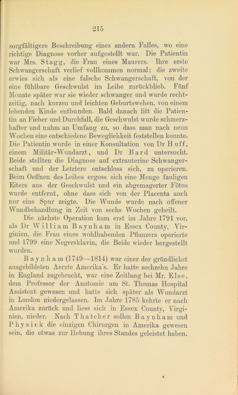 sorgfältigere Beschreibung eines andern Falles, wo eine richtige Diagnose vorher auf gestellt war. Die Patientin war Mrs. Stagg, die Frau eines Maurers. Ihre erste Schwangerschaft verlief vollkommen normal; die zweite erwies sich als eine falsche Schwangerschaft, von der eine fühlbare Geschwulst im Leibe zurückblieb. Fünf Monate später war sie wieder schwanger und wurde recht- zeitig, nach kurzen und leichten Geburtswehen, von einem lebenden Kinde entbunden. Bald danach litt die Patien- tin an Fieber und Durchfall, die Geschwulst wurde schmerz- hafter und nahm an Umfang zu, so dass man nach neun Wochen eine entschiedene Beweglichkeit feststellen konnte. Die Patientin wurde in einer Konsultation von Dr Huff, einem Militär-Wundarzt, und Dr B a r d untersucht. Beide stellten die Diagnose auf extrauterine Schwanger- schaft und der Letztere entschloss sich, zu operieren. Beim Oeffnen des Leibes ergoss sich eine Menge fauligen Eiters aus der Geschwulst und ein abgemagerter Fötus wurde entfernt, ohne dass sich von der Placenta auch nur eine Spur zeigte. Die Wunde wurde nach offener Wundbehandlung in Zeit von sechs Wochen geheilt. Die nächste Operation kam erst im Jahre 1791 vor, als Dr Willi am Baynham in Essex County, Vir- ginien, die Frau eines wohlhabenden Pflanzers operierte und 1799 eine Negersklavin, die Beide wieder hergestellt wurden. Baynham (1749—1814) war einer der gründliclist ausgebildeten Aerzte Amerika’s. Er hatte sechzehn Jahre in England zugebracht, war eine Zeitlang bei Mr. Else, dem Professor der Anatomie am St. Thomas Hospital Assistent gewesen und hatte sich später als Wundarzt in London niedergelassen. Im Jahre 1785 kehrte er nach Amerika zurück und liess sich in Essex County, Virgi- nien, nieder. Nach Thatcher sollen Baynham und P h y s i c k die einzigen Chirurgen in Amerika gewesen sein, die etwas zur Hebung ihres Standes geleistet haben. %