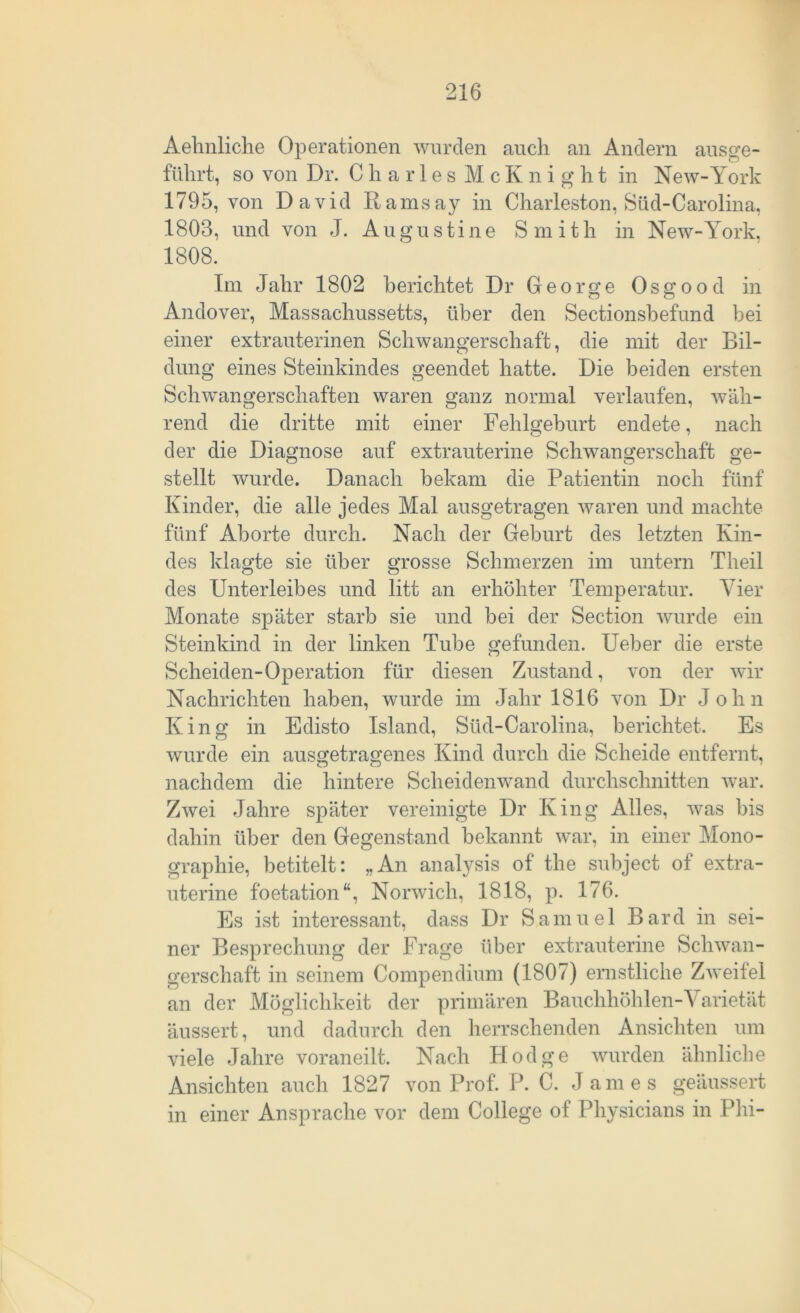 Aehnliche Operationen wurden auch an Andern aus ge- führt, so von Dr. CharlesMcKnight in New-York 1795, von David Ramsay in Charleston, Süd-Carolina, 1803, und von J. Augustine Smith in New-York. 1808. Im Jahr 1802 berichtet Dr George Os g o o d in Andover, Massachussetts, über den Sectionsbefund bei einer extrauterinen Schwangerschaft, die mit der Bil- dung eines Steinkindes geendet hatte. Die beiden ersten Schwangerschaften waren ganz normal verlaufen, wäh- rend die dritte mit einer Fehlgeburt endete, nach der die Diagnose auf extrauterine Schwangerschaft ge- stellt wurde. Danach bekam die Patientin noch fünf Kinder, die alle jedes Mal ausgetragen waren und machte fünf Aborte durch. Nach der Geburt des letzten Kin- des klagte sie über grosse Schmerzen im untern Theil des Unterleibes und litt an erhöhter Temperatur. Vier Monate später starb sie und bei der Section wurde ein Steinkind in der linken Tube gefunden. Ueber die erste Scheiden-Operation für diesen Zustand, von der wir Nachrichten haben, wurde im Jahr 1816 von Dr John King in Edisto Island, Süd-Carolina, berichtet. Es wurde ein ausgetragenes Kind durch die Scheide entfernt, nachdem die hintere Scheidenwand durchschnitten war. Zwei Jahre später vereinigte Dr King Alles, was bis dahin über den Gegenstand bekannt war, in einer Mono- graphie, betitelt: „An analysis of the subject of extra- uterine foetation“, Norwich, 1818, p. 176. Es ist interessant, dass Dr Samuel Bard in sei- ner Besprechung der Frage über extrauterine Schwan- gerschaft in seinem Compendium (1807) ernstliche Zweifel an der Möglichkeit der primären Bauchhöhlen-Varietät äussert, und dadurch den herrschenden Ansichten um viele Jahre voraneilt. Nach Hodge wurden ähnliche Ansichten auch 1827 von Prof. P. C. James geäussert in einer Ansprache vor dem College of Physicians in Phi-