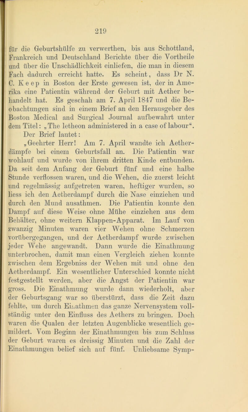 für die Geburtshülfe zu verwerthen, bis aus Schottland, Frankreich und Deutschland Berichte über die Yortheile und über die Unschädlichkeit einliefen, die man in diesem Fach dadurch erreicht hatte. Es scheint, dass Dr N. C. Iveep in Boston der Erste gewesen ist, der in Ame- rika eine Patientin während der Geburt mit Aether be- handelt hat. Es geschah am 7. April 1847 und die Be- obachtungen sind in einem Brief an den Herausgeber des Boston Medical and Surgical Journal aufbewahrt unter dem Titel: „The letheon administered in a case of labour“. Der Brief lautet: „Geehrter Herr! Am 7. April wandte ich Aether- dämpfe bei einem Geburtsfall an. Die Patientin war wohlauf und wurde von ihrem dritten Kinde entbunden. Da seit dem Anfang der Geburt fünf und eine halbe Stunde verflossen waren, und die Wehen, die zuerst leicht und regelmässig aufgetreten waren, heftiger wurden, so liess ich den Aetherdampf durch die Nase einziehen und durch den Mund ausathmen. Die Patientin konnte den Dampf auf diese Weise ohne Mühe einziehen aus dem Behälter, ohne weitern Klappen-Apparat. Im Lauf von zwanzig Minuten waren vier Wehen ohne Schmerzen vorübergegangen, und der Aetherdampf wurde zwischen jeder Wehe angewandt. Dann Avurde die Einathmung unterbrochen, damit man einen Vergleich ziehen konnte ZAvischen dem Ergebniss der Wehen mit und ohne den Aetherdampf. Ein Avesentlicher Unterschied konnte nicht festgestellt Averden, aber die Angst der Patientin war gross. Die Einathmung wurde dann wiederholt, aber der Geburtsgang Avar so überstürzt, dass die Zeit dazu fehlte, um durch Einathmen das ganze Nervensystem voll- ständig unter den Einfluss des Aetliers zu bringen. Doch Avaren die Qualen der letzten Augenblicke Avesentlich ge- mildert. Vom Beginn der Einathmungen bis zum Schluss der Geburt Avaren es dreissig Minuten und die Zahl der Einathmungen belief sich auf fünf. Unliebsame Symp-