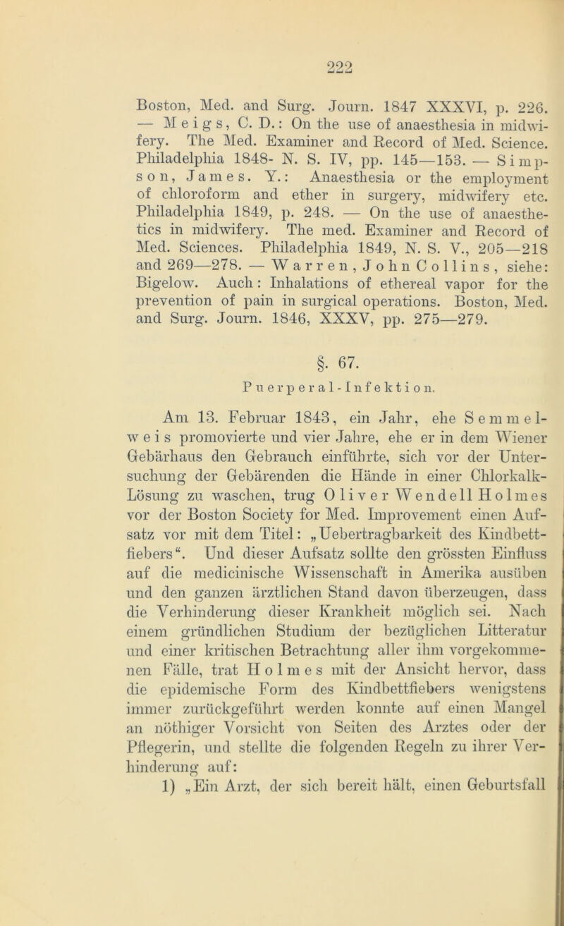 999 Boston, Med. and Surg. Journ. 1847 XXXYI, p. 226. — M e i g s, C. D.: On the use of anaesthesia in midwi- fery. The Med. Examiner and Record of Med. Science. Philadelphia 1848- N. S. IV, pp. 145—158. — Simp- son, James. Y.: Anaesthesia or the employment of Chloroform and ether in surgery, midwifery etc. Philadelphia 1849, p. 248. — On the use of anaesthe- tics in midwifery. The med. Examiner and Record of Med. Sciences. Philadelphia 1849, N. S. V., 205—218 and 269—278. — Warren, John C o 11 i n s , siehe: Bigelow. Auch : Inhalations of ethereal vapor for the prevention of pain in surgical operations. Boston, Med. and Surg. Journ. 1846, XXXV, pp. 275—279. §. 67. Puerperal-Infektion. Am 13. Februar 1843, ein Jahr, ehe Semmel- w e i s promovierte und vier Jahre, ehe er in dem Wiener Gebärhaus den Gebrauch einführte, sich vor der Unter- suchung der Gebärenden die Hände in einer Chlorkalk- Lösung zu waschen, trug Oliver Wendell Holmes vor der Boston Society for Med. Improvement einen Auf- satz vor mit dem Titel: „Uebertragbarkeit des Kindbett- fiebers“. Und dieser Aufsatz sollte den grössten Einfluss auf die medicinische Wissenschaft in Amerika ausüben und den ganzen ärztlichen Stand davon überzeugen, dass die Verhinderung dieser Krankheit möglich sei. Nach einem gründlichen Studium der bezüglichen Litteratur und einer kritischen Betrachtung aller ihm vorgekomme- nen Fälle, trat Holmes mit der Ansicht hervor, dass die epidemische Form des Kindbettfiebers wenigstens immer zurückgeführt werden konnte auf einen Mangel an nöthiger Vorsicht von Seiten des Arztes oder der Pflegerin, und stellte die folgenden Regeln zu ihrer Ver- hinderung auf: 1) „Ein Arzt, der sich bereit hält, einen Geburtsfall