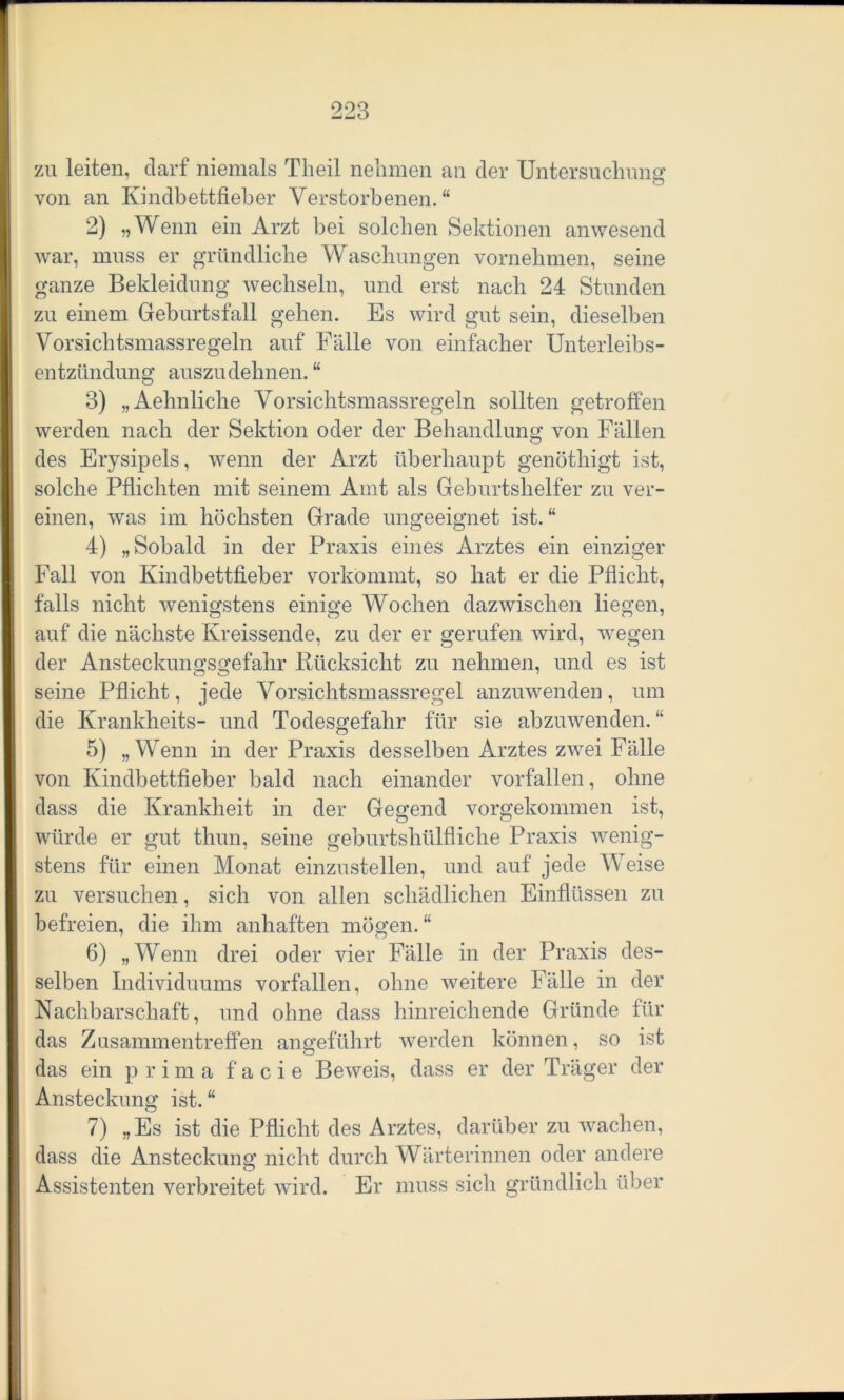 zu leiten, darf niemals Theil nehmen an der Untersuchung von an Kindbettfieber Verstorbenen.“ 2) „Wenn ein Arzt bei solchen Sektionen anwesend war, muss er gründliche Waschungen vornehmen, seine ganze Bekleidung wechseln, und erst nach 24 Stunden zu einem Geburtsfall gehen. Es wird gut sein, dieselben Vorsichtsmassregeln auf Fälle von einfacher Unterleibs- entzündung auszu dehnen. “ 3) „Aehnliche Vorsichtsmassregeln sollten getroffen werden nach der Sektion oder der Behandlung von Fällen des Erysipels, wenn der Arzt überhaupt genöthigt ist, solche Pflichten mit seinem Amt als Geburtshelfer zu ver- einen, was im höchsten Grade ungeeignet ist. “ 4) „Sobald in der Praxis eines Arztes ein einziger Fall von Kindbettfieber vorkommt, so hat er die Pflicht, falls nicht wenigstens einige Wochen dazwischen liegen, auf die nächste Kreissende, zu der er gerufen wird, wegen der Ansteckungsgefahr Rücksicht zu nehmen, und es ist seine Pflicht, jede Vorsichtsmassregel anzuwenden , um die Krankheits- und Todesgefahr für sie abzuwenden. “ 5) „Wenn in der Praxis desselben Arztes zwei Fälle von Kindbettfieber bald nach einander vorfallen, ohne dass die Krankheit in der Gegend vorgekommen ist, würde er gut thun, seine geburtshülfliche Praxis wenig- stens für einen Monat einzustellen, und auf jede Weise zu versuchen, sich von allen schädlichen Einflüssen zu befreien, die ihm anhaften mögen. “ 6) „Wenn drei oder vier Fälle in der Praxis des- selben Individuums vorfallen, ohne weitere Fälle in der Nachbarschaft, und ohne dass hinreichende Gründe für das Zusammentreffen angeführt werden können, so ist das ein prima f a c i e Beweis, dass er der Träger der Ansteckung ist.“ 7) „Es ist die Pflicht des Arztes, darüber zu wachen, dass die Ansteckung nicht durch Wärterinnen oder andere Assistenten verbreitet wird. Er muss sich gründlich über