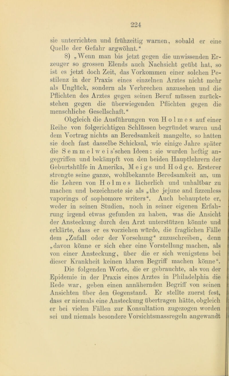 sie unterrichten und frühzeitig warnen, sobald er eine Quelle der Gefahr argwöhnt.“ 8) „Wenn man bis jetzt gegen die unwissenden Er- zeuger so grossen Elends auch Nachsicht geübt hat, so ist es jetzt doch Zeit, das Vorkommen einer solchen Pe- stilenz in der Praxis eines einzelnen Arztes nicht mehr als Unglück, sondern als Verbrechen anzusehen und die Pflichten des Arztes gegen seinen Beruf müssen zurück- stelien gegen die überwiegenden Pflichten gegen die menschliche Gesellschaft. “ Obgleich die Ausführungen von Holmes auf einer Reihe von folgerichtigen Schlüssen begründet waren und dem Vortrag nichts an Beredsamkeit mangelte, so hatten sie doch fast dasselbe Schicksal, wie einige Jahre später die Semmelwei s’schen Ideen: sie wurden heftig an- gegriffen und bekämpft von den beiden Hauptlehrern der Geburtshülfe in Amerika, M e i g s und II o d g e. Ersterer strengte seine ganze, wohlbekannte Beredsamkeit an, um die Lehren von Holmes lächerlich und unhaltbar zu machen und bezeichnete sie als „the jejune and fizzenless vaporings of sophomore writers“. Auch behauptete er, weder in seinen Studien, noch in seiner eigenen Erfah- rung irgend etwas gefunden zu haben, was die Ansicht der Ansteckung durch den Arzt unterstützen könnte und erklärte, dass er es vorziehen würde, die fraglichen Fälle dem „Zufall oder der Vorsehung“ zuzuschreiben, denn „davon könne er sich eher eine Vorstellung machen, als von einer Ansteckung, über die er sich wenigstens bei dieser Krankheit keinen klaren Begriff machen könne“. Die folgenden Worte, die er gebrauchte, als von der Epidemie in der Praxis eines Arztes in Philadelphia die Rede war, geben einen annähernden Begriff von seinen Ansichten über den Gegenstand. Er stellte zuerst fest, dass er niemals eine Ansteckung übertragen hätte, obgleich er bei vielen Fällen zur Konsultation zugezogen worden sei und niemals besondere Vorsichtsmassregeln angewandt