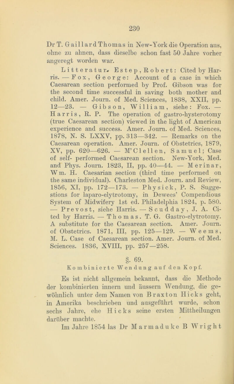 Dr T. Gaillard Thomas in New-York die Operation aus, ohne zu ahnen, dass dieselbe schon fast 50 Jahre vorher angeregt worden war. o o Litte r atu r# Este p, Robert: Cited by Har- ris. — Fox, George: Account of a case in which Caesarean section performed by Prof. Gibson was for the second time successful in saving both mother and child. Amer. Journ. of Med. Sciences, 1838, XXII, pp. 12—23. — Gibson, William, siehe: Fox. — Harris, R. P. The Operation of gastro-hysterotomy (true Caesarean section) viewed in the light of American experience and success. Amer. Journ. of Med. Sciences, 1878, N. S. LXXV, pp. 313—342. — Remarks on the Caesarean Operation. Amer. Journ. of Obstetrics, 1879, XV, pp. 620—626. — M’Clellen, Samuel; Case of seif- performed Caesarean section. New-York, Med. and Phys. Journ. 1823, II, pp. 40—44. — Merinar, W m. H. Caesarian section (third time performed on the same individual). Charleston Med. Journ. and Review, 1856, XI, pp. 172 —173. — Phys ick, P. S. Sugge- stions for laparo-elytrotomy, in Dewees’ Compendious System of Midwifery Ist ed. Philadelphia 1824, p. 580. — Prevost, siehe Harris. — S c u d d a y , J. A. Ci- ted by Harris. — Thomas. T. G. Gastro-elytrotomy. A substitute for the Caesarean section. Amer. Journ. of Obstetrics. 1871, III, pp. 125—129. — Weems, M. L. Case of Caesarean section. Amer. Journ. of Med. Sciences. 1836, XVIII, pp. 257—258. §. 69. Kombinierte Wendung auf den Kopf. Es ist nicht allgemein bekannt, dass die Methode der kombinierten innern und äussern Wendung, die ge- wöhnlich unter dem Namen von Braxton Hicks geht, in Amerika beschrieben und ausgeführt wurde, schon sechs Jahre, ehe Hicks seine ersten Mittheilungen darüber machte. Im Jahre 1854 las Dr Marmaduke B Wriglit