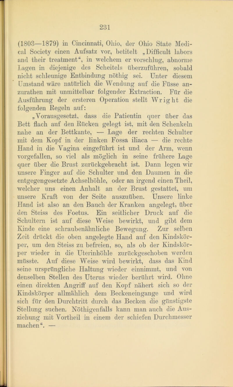 (1803—1879) in Cincinnati, Ohio, der Ohio State Medi- cal Society einen Aufsatz vor, betitelt „Difficult labors and their treatment in welchem er vorschlug, abnorme Lagen in diejenige des Scheitels überzuführen, sobald nicht schleunige Entbindung nöthig sei. Unter diesem Umstand wäre natürlich die Wendung auf die Füsse an- zurathen mit unmittelbar folgender Extraction. Für die Ausführung der ersteren Operation stellt Wright die folgenden Regeln auf: „Vorausgesetzt, dass die Patientin quer über das Bett flach auf den Rücken gelegt ist, mit den Schenkeln nahe an der Bettkante, — Lage der rechten Schulter mit dem Kopf in der linken Fossa iliaca — die rechte Hand in die Vagina eingeführt ist und der Arm, wenn vorgefallen, so viel als möglich in seine frühere Lage quer über die Brust zurückgebracht ist. Dann legen wir unsere Finger auf die Schulter und den Daumen in die entgegengesetzte Achselhöhle, oder an irgend einen Theil, welcher uns einen Anhalt an der Brust gestattet, um unsere Kraft von der Seite auszuüben. Unsere linke Hand ist also an den Bauch der Kranken angelegt, über den Steiss des Foetus. Ein seitlicher Druck auf die Schultern ist auf diese Weise bewirkt, und gibt dem Kinde eine schraubenähnliche Bewegung. Zur selben Zeit drückt die oben angelegte Hand auf den Kindskör- per, um den Steiss zu befreien, so, als ob der Kindskör- per wieder in die Uterinhöhle zurückgeschoben werden müsste. Auf diese Weise wird bewirkt, dass das Kind seine ursprüngliche Haltung wieder einnimmt, und von denselben Stellen des Uterus wieder berührt wird. Ohne einen direkten Angriff auf den Kopf nähert sich so der Kindskörper allmählich dem Beckeneingange und wird sich für den Durchtritt durch das Becken die günstigste Stellung suchen. Nöthigenfalls kann man auch die Aus- o o zieliung mit Vortheil in einem der schiefen Durchmesser O machen“. —