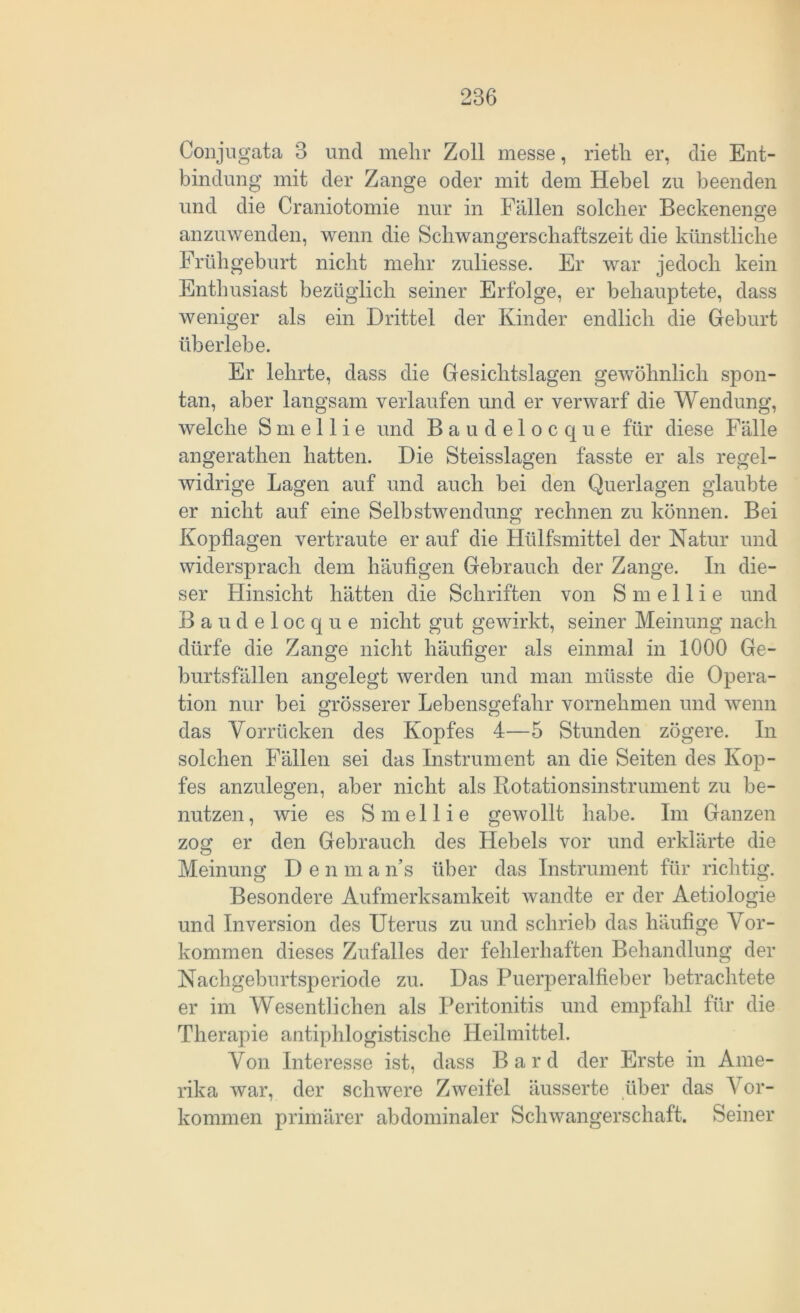 Conjugata 3 und mehr Zoll messe, rietli er, die Ent- bindung mit der Zange oder mit dem Hebel zu beenden und die Craniotomie nur in Fällen solcher Beckenenge anzuwenden, wenn die Sclrwangerschaftszeit die künstliche Frühgeburt nicht mehr zuliesse. Er war jedoch kein Enthusiast bezüglich seiner Erfolge, er behauptete, dass weniger als ein Drittel der Kinder endlich die Geburt überlebe. Er lehrte, dass die Gesichtslagen gewöhnlich spon- tan, aber langsam verlaufen und er verwarf die Wendung, welche S m e 11 i e und Baudelocque für diese Fälle angerathen hatten. Die Steisslagen fasste er als regel- widrige Lagen auf und auch bei den Querlagen glaubte er nicht auf eine Selbstwendung rechnen zu können. Bei Kopflagen vertraute er auf die Hülfsmittel der Natur und widersprach dem häufigen Gebrauch der Zange. In die- ser Hinsicht hätten die Schriften von S m e 11 i e und Baudelocque nicht gut gewirkt, seiner Meinung nach dürfe die Zange nicht häufiger als einmal in 1000 Ge- burtsfällen angelegt werden und man müsste die Opera- tion nur bei grösserer Lebensgefahr vornehmen und wenn das Vorrücken des Kopfes 4—5 Stunden zögere. In solchen Fällen sei das Instrument an die Seiten des Kop- fes anzulegen, aber nicht als Rotationsinstrument zu be- nutzen , wie es S m e 11 i e gewollt habe. Im Ganzen zog er den Gebrauch des Hebels vor und erklärte die Meinung Den m a n’s über das Instrument für richtig. Besondere Aufmerksamkeit wandte er der Aetiologie und Inversion des Uterus zu und schrieb das häufige Vor- kommen dieses Zufalles der fehlerhaften Behandlung der Nachgeburtsperiode zu. Das Puerperalfieber betrachtete er im Wesentlichen als Peritonitis und empfahl für die Therapie antiphlogistische Heilmittel. Von Interesse ist, dass Bard der Erste in Ame- rika war, der schwere Zweifel äusserte über das Vor- kommen primärer abdominaler Schwangerschaft. Seiner