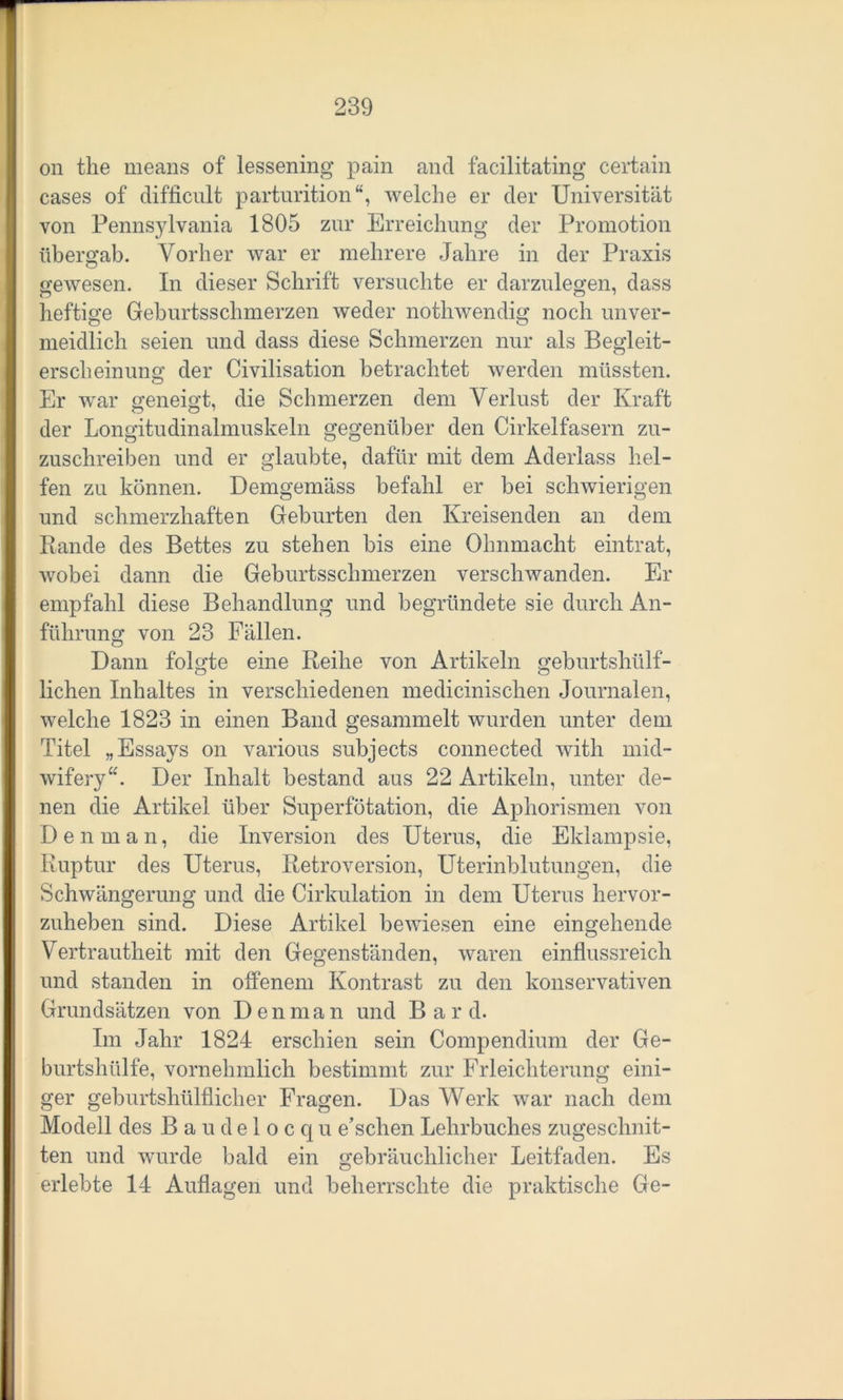 on the means of lessening pain and facilitating certain cases of difficult parturition“, welche er der Universität von Pennsylvania 1805 zur Erreichung der Promotion übergab. Vorher war er mehrere Jahre in der Praxis gewesen. In dieser Schrift versuchte er darzulegen, dass heftige Geburtsschmerzen weder nothwendig noch unver- meidlich seien und dass diese Schmerzen nur als Begleit- erscheinung der Civilisation betrachtet werden müssten. Er war geneigt, die Schmerzen dem Verlust der Kraft der Longitudinalmuskeln gegenüber den Cirkelfasern zu- zuschreiben und er glaubte, dafür mit dem Aderlass hel- fen zu können. Demgemäss befahl er bei schwierigen und schmerzhaften Geburten den Kreisenden an dem Rande des Bettes zu stehen bis eine Ohnmacht eintrat, wobei dann die Geburtsschmerzen verschwanden. Er empfahl diese Behandlung und begründete sie durch An- führung von 23 Fällen. Dann folgte eine Reihe von Artikeln geburtshülf- lichen Inhaltes in verschiedenen medicinisclien Journalen, welche 1823 in einen Band gesammelt wurden unter dem Titel „Essays on various subjects connected with mid- wifery“. Der Inhalt bestand aus 22 Artikeln, unter de- nen die Artikel über Superfötation, die Aphorismen von Den man, die Inversion des Uterus, die Eklampsie, Ruptur des Uterus, Retroversion, Uterinblutungen, die Schwängerung und die Cirkulation in dem Uterus hervor- zuheben sind. Diese Artikel bewiesen eine eingehende Vertrautheit mit den Gegenständen, waren einflussreich und standen in offenem Kontrast zu den konservativen Grundsätzen von Den man und Bar d. Im Jahr 1824 erschien sein Compendium der Ge- burtshülfe, vornehmlich bestimmt zur Erleichterung eini- ger geburtshülflicher Fragen. Das Werk war nach dem Modell des Baudelocqu e’schen Lehrbuches zugeschnit- ten und wurde bald ein gebräuchlicher Leitfaden. Es erlebte 14 Auflagen und beherrschte die praktische Ge-