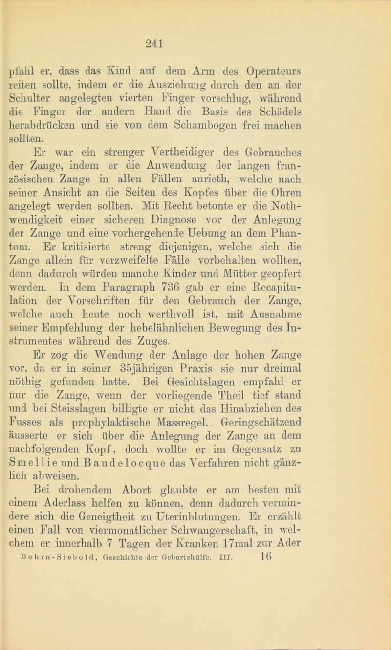 pfähl er, dass das Kind auf dem Arm des Operateurs reiten sollte, indem er die Ausziehung durch den an der Schulter angelegten vierten Finger vorschlug, während die Finger der andern Hand die Basis des Schädels herabdrücken und sie von dem Schambogen frei machen sollten. Er war ein strenger Vertheidiger des Gebrauches der Zange, indem er die Anwendung der langen fran- zösischen Zange in allen Fällen anrieth, welche nach seiner Ansicht an die Seiten des Kopfes über die Ohren angelegt werden sollten. Mit Recht betonte er die Noth- wendigkeit einer sicheren Diagnose vor der Anlegung der Zange und eine vorhergehende Uebung an dem Phan- tom. Er kritisierte streng diejenigen, welche sich die Zange allein für verzweifelte Fälle Vorbehalten wollten, denn dadurch würden manche Kinder und Mütter geopfert werden. In dem Paragraph 736 gab er eine Recapitu- lation der Vorschriften für den Gebrauch der Zange, welche auch heute noch werthvoll ist, mit Ausnahme seiner Empfehlung der hebelähnlichen Bewegung des In- strumentes während des Zuges. Er zog die Wendung der Anlage der hohen Zange vor, da er in seiner 35jährigen Praxis sie nur dreimal nöthig gefunden hatte. Bei Gesichtslagen empfahl er nur die Zange, wenn der vorliegende Theil tief stand und bei Steisslagen billigte er nicht das Hinabziehen des Fusses als prophylaktische Massregel. Geringschätzend äusserte er sich über die Anlegung der Zange an dem nachfolgenden Kopf, doch wollte er im Gegensatz zu S m e 11 i e und B a u d e 1 o c qu e das Verfahren nicht gänz- lich abweisen. Bei drohendem Abort glaubte er am besten mit einem Aderlass helfen zu können, denn dadurch vermin- dere sich die Geneigtheit zu Uterinblutungen. Er erzählt einen Fall von viermonatlicher Schwangerschaft, in wel- chem er innerhalb 7 Tagen der Kranken 17mal zur Ader 1) o h r n - S i eh o 1 cl, Geschichte cler Geburtshülfe. III. 16