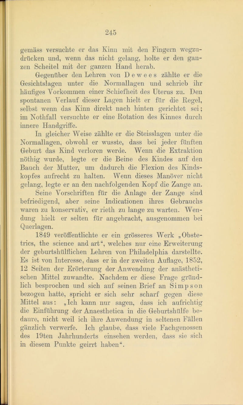 gemäss versuchte er das Kinn mit den Fingern wegzu- drücken und, wenn das nicht gelang, holte er den gan- zen Scheitel mit der ganzen Hand herab. Gegenüber den Lehren von D e w e e s zählte er die Gesichtslagen unter die Normallagen und schrieb ihr häufiges Vorkommen einer Schiefheit des Uterus zu. Den spontanen Verlauf dieser Lagen hielt er für die Kegel, selbst wenn das Kinn direkt nach hinten gerichtet sei; im Nothfall versuchte er eine Rotation des Kinnes durch innere Handgriffe. In gleicher Weise zählte er die Steisslagen unter die Normallagen, obwohl er wusste, dass bei jeder fünften Geburt das Kind verloren werde. Wenn die Extraktion nöthig wurde, legte er die Beine des Kindes auf den Bauch der Mutter, um dadurch die Flexion des Kinds- kopfes aufrecht zu halten. Wenn dieses Manöver nicht gelang, legte er an den nachfolgenden Kopf die Zange an. Seine Vorschriften für die Anlage der Zange sind befriedigend, aber seine Indicationen ihres Gebrauchs waren zu konservativ, er rieth zu lange zu warten. Wen- dung hielt er selten für angebracht, ausgenommen bei Querlagen. 1849 veröffentlichte er ein grösseres Werk „Obste- trics, the Science and art welches nur eine Erweiterung der geburtshülflichen Lehren von Philadelphia darstellte. Es ist von Interesse, dass er in der zweiten Auflage, 1852, 12 Seiten der Erörterung der Anwendung der anästheti- sehen Mittel zuwandte. Nachdem er diese Frage gründ- lich besprochen und sich auf seinen Brief an Simpson bezogen hatte, spricht er sich sehr scharf gegen diese Mittel aus: „Ich kann nur sagen, dass ich aufrichtig die Einführung der Anaesthetica in die Geburtshülfe be- daure, nicht weil ich ihre Anwendung in seltenen Fällen gänzlich verwerfe. Ich glaube, dass viele Fachgenossen des 19ten Jahrhunderts einselien werden, dass sie sich in diesem Punkte geirrt haben“.