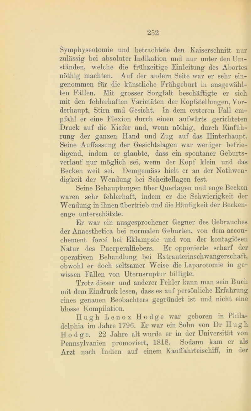 Symphyseotomie und betrachtete den Kaiserschnitt nur zulässig hei absoluter Indikation und nur unter den Um- ständen, welche die frühzeitige Einleitung des Abortes nöthig machten. Auf der andern Seite war er sehr ein- genommen für die künstliche Frühgeburt in ausgewähl- ten Fällen. Mit grosser Sorgfalt beschäftigte er sich mit den fehlerhaften Varietäten der Kopfstellungen, Vor- derhaupt, Stirn und Gesicht. In dem ersteren Fall em- pfahl er eine Flexion durch einen aufwärts gerichteten Druck auf die Kiefer und, wenn nöthig, durch Einfüh- rung der ganzen Hand und Zug auf das Hinterhaupt. Seine Auffassung der Gesichtslagen war weniger befrie- digend, indem er glaubte, dass ein spontaner Geburts- verlauf nur möglich sei, wenn der Kopf klein und das Becken weit sei. Demgemäss hielt er an der Nothwen- digkeit der Wendung bei Scheitellagen fest. Seine Behauptungen über Querlagen und enge Becken waren sehr fehlerhaft, indem er die Schwierigkeit der Wendung in ihnen übertrieb und die Häufigkeit der Becken- enge unterschätzte. Cj Er war ein ausgesprochener Gegner des Gebrauches der Anaesthetica bei normalen Geburten, von dem accou- chement force bei Eklampsie und von der kontagiösen Natur des Puerperalfiebers. Er opponierte scharf der operativen Behandlung bei Extrauterinschwangerschaft, obwohl er doch seltsamer Weise die Laparotomie in ge- wissen Fällen von Uterusruptur billigte. Trotz dieser und anderer Fehler kann man sein Buch mit dem Eindruck lesen, dass es auf persönliche Erfahrung eines genauen Beobachters gegründet ist und nicht eine blosse Kompilation. H u g li Lenox Ilodge war geboren in Phila- delphia im Jahre 1796. Er war ein Sohn von Dr Hugh Hodge. 22 Jahre alt wurde er in der Universität von Pennsylvanien promoviert, 1818. Sodann kam er als Arzt nach Indien auf einem Kauffahrteischiff, in der