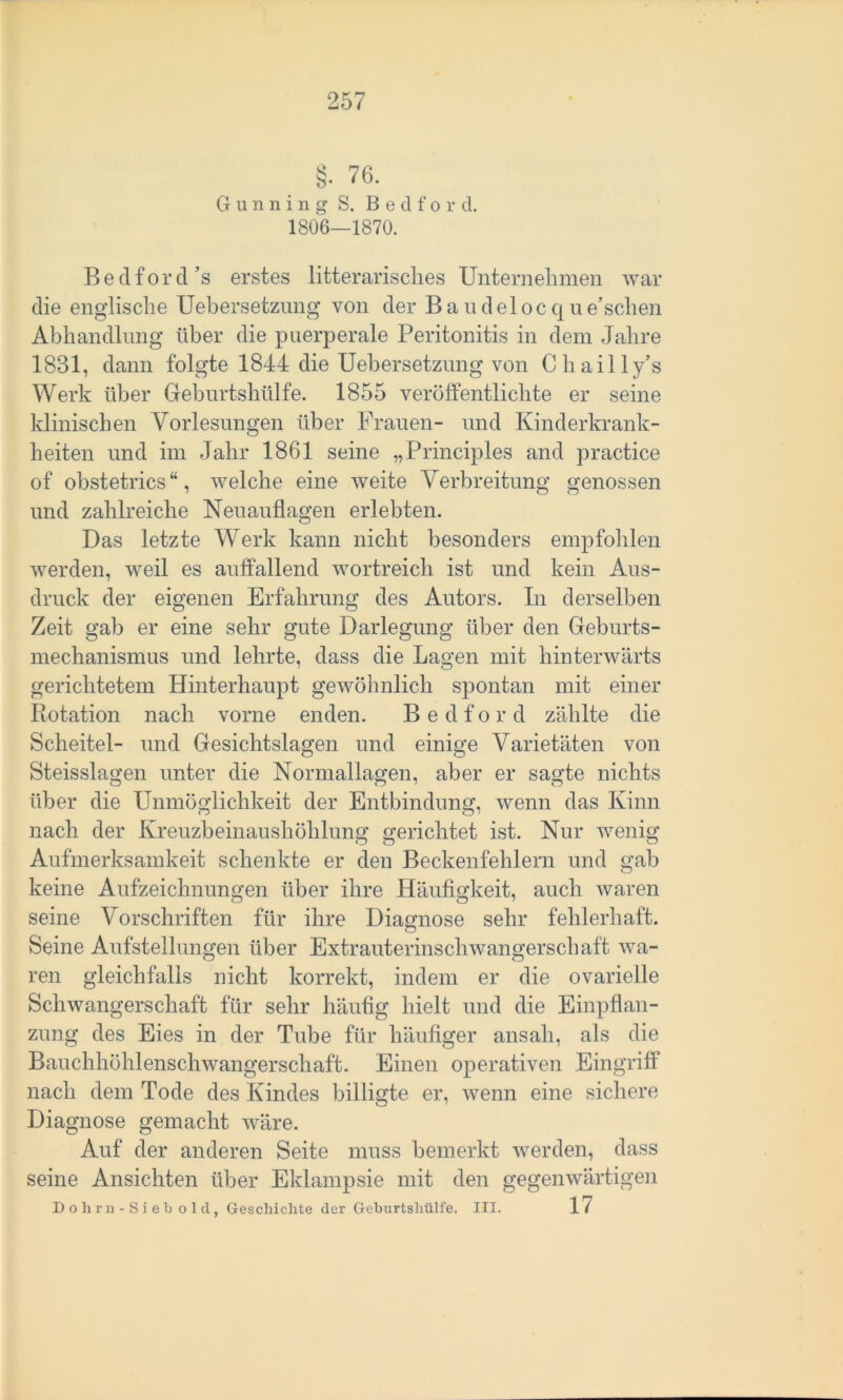 §• 76. G u n n i n g S. B e d f o r d. 1806—1870. Beclforcl’s erstes Literarisches Unternehmen war clie englische Uebersetzung von der Baudelocqne’schen Abhandlung über die puerperale Peritonitis in dem Jahre 1831, dann folgte 1844 die Uebersetzung von Chailly’s Werk über Geburtshülfe. 1855 veröffentlichte er seine klinischen Vorlesungen über Frauen- und Kinderkrank- heiten und im Jahr 1861 seine „Principles and practice of obstetrics “, welche eine weite Verbreitung genossen und zahlreiche Neuauflagen erlebten. Das letzte Werk kann nicht besonders empfohlen werden, weil es auffallend wortreich ist und kein Aus- druck der eigenen Erfahrung des Autors. In derselben Zeit gab er eine sehr gute Darlegung über den Geburts- mechanismus und lehrte, dass die Lagen mit hinterwärts gerichtetem Hinterhaupt gewöhnlich spontan mit einer Rotation nach vorne enden. B e d f o r d zählte die Scheitel- und Gesichtslagen und einige Varietäten von Steisslagen unter die Normallagen, aber er sagte nichts über die Unmöglichkeit der Entbindung, wenn das Kinn nach der Kreuzbeinaushöhlung gerichtet ist. Nur wenig Aufmerksamkeit schenkte er den Beckenfehlern und gab keine Aufzeichnungen über ihre Häufigkeit, auch waren seine Vorschriften für ihre Diagnose sehr fehlerhaft. Seine Aufstellungen über Extrauterinschwangerschaft wa- ren gleichfalls nicht korrekt, indem er die ovarielle Schwangerschaft für sehr häufig hielt und die Einpflan- zung des Eies in der Tube für häufiger ansah, als die Bauchhöhlenschwangerschaft. Einen operativen Eingriff nach dem Tode des Kindes billigte er, wenn eine sichere Diagnose gemacht wäre. Auf der anderen Seite muss bemerkt werden, dass seine Ansichten über Eklampsie mit den gegenwärtigen Dohrn-Sieb old, Geschichte der Geburtshülfe. III. 17