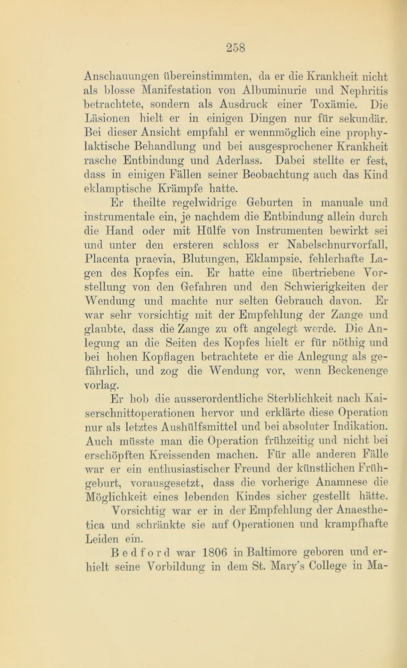 Anschauungen übereinstimmten, da er die Krankheit nicht als blosse Manifestation von Albuminurie und Nephritis betrachtete, sondern als Ausdruck einer Toxämie. Die Läsionen hielt er in einigen Dingen nur für sekundär. Bei dieser Ansicht empfahl er wennmöglich eine prophy- laktische Behandlung und bei ausgesprochener Krankheit rasche Entbindung und Aderlass. Dabei stellte er fest, dass in einigen Fällen seiner Beobachtung auch das Kind eklamptische Krämpfe hatte. Er theilte regelwidrige Geburten in manuale und instrumentale ein, je nachdem die Entbindung allein durch die Hand oder mit Hülfe von Instrumenten bewirkt sei und unter den ersteren schloss er Nabelschnurvorfall, Placenta praevia, Blutungen, Eklampsie, fehlerhafte La- gen des Kopfes ein. Er hatte eine übertriebene Vor- stellung von den Gefahren und den Schwierigkeiten der Wendung und machte nur selten Gebrauch davon. Er war sehr vorsichtig mit der Empfehlung der Zange und glaubte, dass die Zange zu oft angelegt werde. Die An- legung an die Seiten des Kopfes hielt er für nöthig und bei hohen Kopflagen betrachtete er die Anlegung als ge- fährlich, und zog die Wendung vor, wenn Beckenenge vorlag. Er hob die ausserordentliche Sterblichkeit nach Kai- serschnittoperationen hervor und erklärte diese Operation nur als letztes Aushülfsmittel und bei absoluter Indikation. Auch müsste man die Operation frühzeitig und nicht bei erschöpften Kreissenden machen. Für alle anderen Fälle war er ein enthusiastischer Freund der künstlichen Früh- geburt, vorausgesetzt, dass die vorherige Anamnese die Möglichkeit eines lebenden Kindes sicher gestellt hätte. Vorsichtig war er in der Empfehlung der Anaesthe- tica und schränkte sie auf Operationen und krampfhafte Leiden ein. B e d f o r d war 1806 in Baltimore geboren und er- hielt seine Vorbildung in dem St. Mary’s College in Ma-