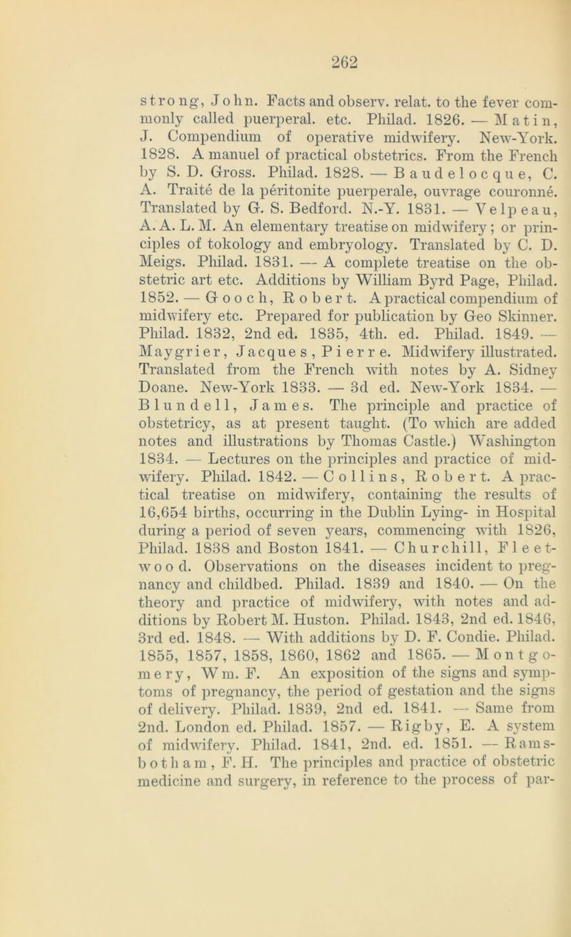stro ng, John. Facts and observ. relat. to the fever com- monly called puerperal, etc. Philad. 1826. — Mat in, J. Compendium of operative midwifery. New-York. 1828. A manuel of practica! obstetrics. From the French by S. D. Gross. Philad. 1828. — Baudelocque, C. A. Traite de la peritonite puerperale, ouvrage couronne. Translated by G. S. Bedford. N.-Y. 1881. — Velpeau, A. A. L.M. An elementary treatiseon midwifery; or prin- ciples of tokology and embryology. Translated by C. D. Meigs. Philad. 1881. — A complete treatise on the ob- stetric art etc. Additions by William Byrd Page, Philad. 1852. — Gooch, Robert. Apracticalcompendium of midwifery etc. Prepared for publication by Geo Skinner. Philad. 1832, 2nd ed. 1835, 4th. ed. Philad. 1849. — Maygrier, Jacques, Pierre. Midwifery illustrated. Translated from the French with notes by A. Sidney Doane. New-York 1833. — 3d ed. New-York 1834. — Blundell, James. The principle and practice of obstetricy, as at present taught. (To which are added notes and illustrations by Thomas Castle.) Washington 1834. — Lectures on the principles and practice of mid- wifery. Philad. 1842. — Colli ns, Robert. A prac- tical treatise on midwifery, containing the results of 16,654 births, occurring in the Dublin Lying- in Hospital during a period of seven years, commencing with 1826, Philad. 1838 and Boston 1841. — Churchill, Fleet- w o o d. Observations on the diseases incident to preg- nancy and childbed. Philad. 1839 and 1840. — On the theory and practice of midwifery, with notes and ad- ditions by Robert M. Huston. Philad. 1843, 2nd ed. 1846, 3rd ed. 1848. — With additions by D. F. Condie. Philad. 1855, 1857, 1858, 1860, 1862 and 1865. — M on t g o- mery, Wm. F. An exposition of the signs and Symp- toms of pregnancy, the period of gestation and the signs of delivery. Philad. 1839, 2nd ed. 1841. — Same from 2nd. London ed. Philad. 1857. — Rigby, E. A System of midwifery. Philad. 1841, 2nd. ed. 1851. — Rams- botham, F. H. The principles and practice of obstetric medicine and surgery, in reference to the process of par-