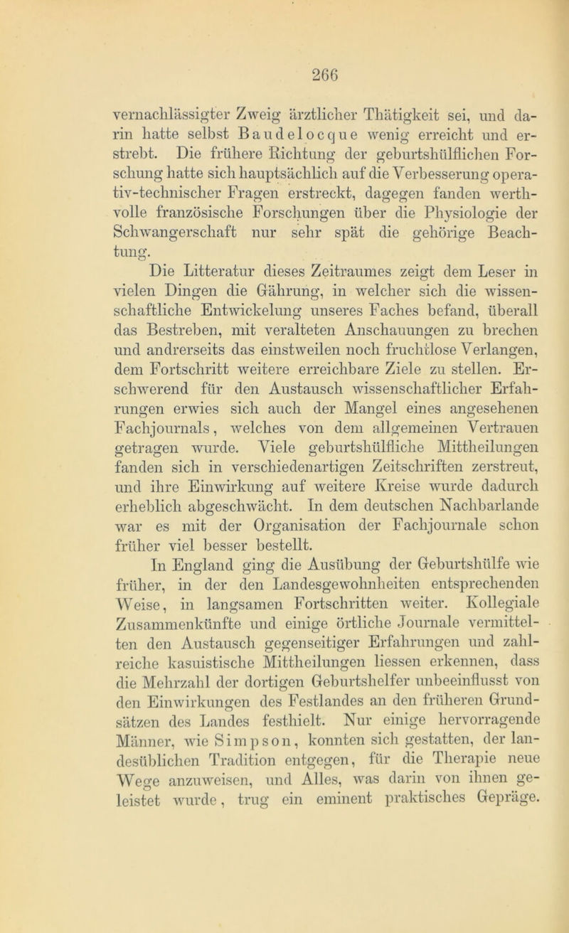 vernachlässigter Zweig ärztlicher Thätigkeit sei, und da- rin hatte selbst Baudeloccjue wenig erreicht und er- strebt. Die frühere Richtung der geburtshülflichen For- schung hatte sicli hauptsächlich auf die Verbesserung opera- tiv-technischer Fragen erstreckt, dagegen fanden wertli- volle französische Forschungen über die Physiologie der Schwangerschaft nur sehr spät die gehörige Beach- tung. Die Litteratur dieses Zeitraumes zeigt dem Leser in vielen Dingen die Gährung, in welcher sich die wissen- schaftliche Entwickelung unseres Faches befand, überall das Bestreben, mit veralteten Anschauungen zu brechen und andrerseits das einstweilen noch fruchtlose Verlangen, dem Fortschritt weitere erreichbare Ziele zu stellen. Er- schwerend für den Austausch wissenschaftlicher Erfah- rungen erwies sich auch der Mangel eines angesehenen Fachjournals, welches von dem allgemeinen Vertrauen getragen wurde. Viele geburtshilfliche Mittheilungen fanden sich in verschiedenartigen Zeitschriften zerstreut, und ihre Einwirkung auf weitere Kreise wurde dadurch erheblich abgeschwächt. In dem deutschen Nachbarlande war es mit der Organisation der Fachjournale schon früher viel besser bestellt. In England ging die Ausübung der Geburtshülfe wie früher, in der den Landesgewohnheiten entsprechenden Weise, in langsamen Fortschritten weiter. Kollegiale Zusammenkünfte und einige örtliche Journale vermittel- ten den Austausch gegenseitiger Erfahrungen und zahl- reiche kasuistische Mittheilungen Hessen erkennen, dass die Mehrzahl der dortigen Geburtshelfer unbeeinflusst von den Einwirkungen des Festlandes an den früheren Grund- sätzen des Landes festhielt. Nur einige hervorragende Männer, wie Simpson, konnten sich gestatten, der lan- desüblichen Tradition entgegen, für die Therapie neue Wege anzuweisen, und Alles, was darin von ihnen ge- leistet wurde, trug ein eminent praktisches Gepräge.