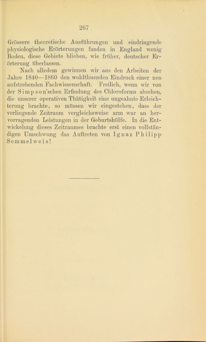 Grössere theoretische Ausführungen und eindringende physiologische Erörterungen fanden in England wenig Boden, diese Gebiete blieben, wie früher, deutscher Er- örterung überlassen. Nach alledem gewinnen wir aus den Arbeiten der Jahre 1840—1860 den wohlthuenden Eindruck einer neu aufstrebenden Fachwissenschaft. Freilich, wenn wir von der S i m p s o Aschen Erfindung des Chloroforms absehen, die unserer operativen Thätigkeit eine ungeahnte Erleich- terung brachte, so müssen wir eingestehen, dass der vorliegende Zeitraum vergleichsweise arm war an her- o o vorragenden Leistungen in der Geburtshülfe. In die Ent- wickelung dieses Zeitraumes brachte erst einen vollstän- digen Umschwung das Auftreten von Ignaz Philipp Semmelweis!
