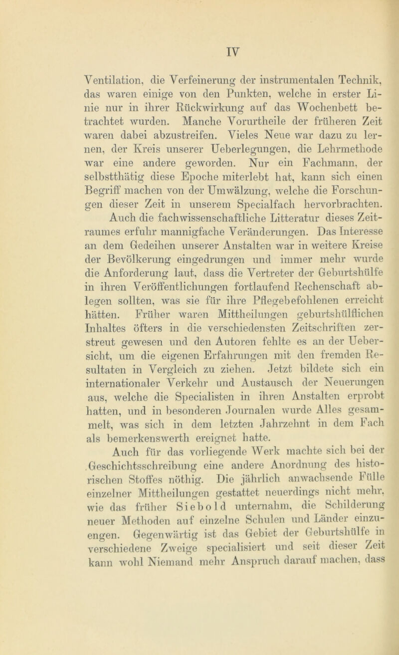 Ventilation, die Verfeinerung der instrumentalen Technik, das waren einige von den Punkten, welche in erster Li- nie nur in ihrer Rückwirkung auf das Wochenbett be- trachtet wurden. Manche Vorurtheile der früheren Zeit waren dabei abzustreifen. Vieles Neue war dazu zu ler- nen, der Kreis unserer Ueberlegungen, die Lehrmethode war eine andere geworden. Nur ein Fachmann, der selbstthätig diese Epoche miterlebt hat, kann sich einen Begriff machen von der Umwälzung, welche die Forschun- gen dieser Zeit in unserem Specialfach hervorbrachten. Auch die fachwissenschaftliche Litteratur dieses Zeit- raumes erfuhr mannigfache Veränderungen. Das Interesse an dem Gedeihen unserer Anstalten war in weitere Kreise der Bevölkerung eingedrungen und immer mehr wurde die Anforderung laut, dass die Vertreter der Geburtshülfe in ihren Veröffentlichungen fortlaufend Rechenschaft ab- legen sollten, was sie für ihre Pflegebefohlenen erreicht hätten. Früher waren Mittheilungen geburtshülflichen Inhaltes öfters in die verschiedensten Zeitschriften zer- streut gewesen und den Autoren fehlte es an der Ueber- sicht, um die eigenen Erfahrungen mit den fremden Re- sultaten in Vergleich zu ziehen. Jetzt bildete sich ein internationaler Verkehr und Austausch der Neuerungen aus, welche die Specialisten in ihren Anstalten erprobt hatten, und in besonderen Journalen wurde Alles gesam- melt, was sich in dem letzten Jahrzehnt in dem Fach als bemerkenswert!! ereignet hatte. Auch für das vorliegende Werk machte sich bei der Geschichtsschreibung eine andere Anordnung des histo- rischen Stoffes nöthig. Die jährlich anwachsende Fülle einzelner Mittheilungen gestattet neuerdings nicht mehr, wie das früher Siebold unternahm, die Schilderung neuer Methoden auf einzelne Schulen und Länder einzu- engen. Gegenwärtig ist das Gebiet der Geburtshülfe in verschiedene Zweige specialisiert und seit dieser Zeit kann wohl Niemand mehr Anspruch darauf machen, dass