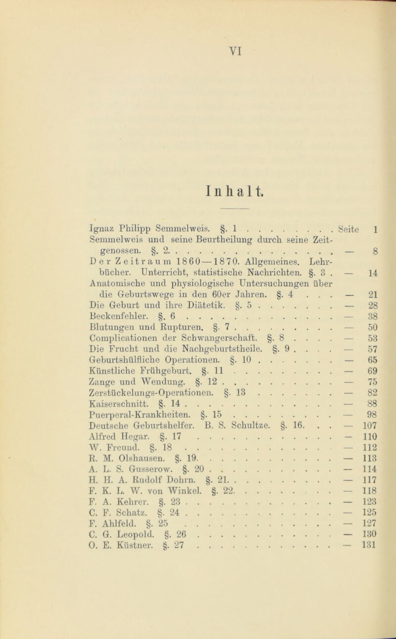 Inhal t. Ignaz Philipp Semmelweis. §. 1 Semmelweis und seine Beurtheilung durch seine Zeit- genossen. §.2 Der Zeitraum 1860 —1870. Allgemeines. Lehr- bücher. Unterricht, statistische Nachrichten. §. 8 . Anatomische und physiologische Untersuchungen über die Geburtswege in den 60er Jahren. §.4 . . . Die Geburt und ihre Diätetik. §.5 Beckenfehler. §.6 Blutungen und Rupturen. §.7 Complicationen der Schwangerschaft. §. 8 . . . . Die Frucht und die Nachgeburtstheile. §. 9 . . . . Geburtshülfliche Operationen. §.10 Künstliche Frühgeburt. §. 11 Zange und Wendung. §.12 Zerstückelungs-Operationen. §-18 Kaiserschnitt. §-14 Puerperal-Krankheiten. §.15 Deutsche Geburtshelfer. B. S. Schultze. §. 16. . . Alfred Hegar. §.17 W. Freund. §.18 R. M. Olshausen. §.19 A. L. S. Gusserow. §.20 H. H. A. Rudolf Dohm. §.21 F. K. L. W. von Winkel. §.22 F. A. Kehrer. §.23 C. F. Schatz. §.24 F. Ahlfeld. §.25 C. G. Leopold. §.26 O. E. Küstner. §.27 Seite 1 — 8 — 14 — 21 — 28 38 50 53 57 65 69 75 - 82 88 98 107 110 112 — 113 — 114 — 117 — 118 — 123 125 — 127 — 130 — 131