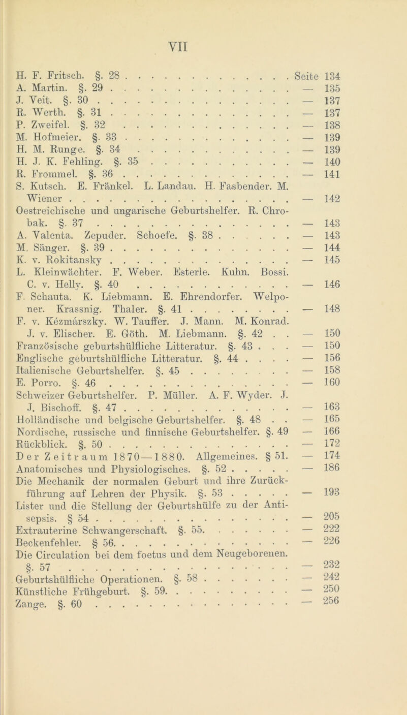 YII H. F. Fritsch. §.28 Seite 134 A. Martin. §.29 — 135 J. Veit. §.30 — 137 R. Werth. §. 31 — 137 P. Zweifel. §.32 — 138 M. Hofmeier. §.33 — 139 H. M. Runge. § 34 — 139 H. J. K. Fehling. §.35 — 140 R. Frommel. §.36 — 141 S. Kutsch. E. Frankel. L. Landau. H. Fasbender. M. Wiener — 142 Oestreichische und ungarische Geburtshelfer. R. Chro- bak. §.37 — 143 A. Yalenta. Zepuder. Schoefe. §-38 — 143 M. Sänger. §.39 — 144 K. v. Rokitansky — 145 L. Klein Wächter. F. Weber. Esterle. Kuhn. Bossi. C. v. Helly. §.40 — 146 F. Schauta. K. Liebmann. E. Ehrendorfer. Welpo- ner. Krassnig. Thaler. §.41 — 148 F. v. Kezmärszky. W. Tauffer. J. Mann. M. Konrad. J. v. Elischer. E. Göth. M. Liebmann. §. 42 . . — 150 Französische geburtshilfliche Litteratur. §. 43 . . . — 150 Englische geburtshilfliche Litteratur. §. 44 . . . . — 156 Italienische Geburtshelfer. §.45 — 158 E. Porro. §.46 — 160 Schweizer Geburtshelfer. P. Müller. A. F. Wyder. J. J. Bischoff. §. 47 . . . — 163 Holländische und belgische Geburtshelfer. §. 48 . . — 165 Nordische, russische und finnische Geburtshelfer. §. 49 — 166 Rückblick. §.50 — 172 Der Zeitraum 1870 —1880. Allgemeines. § 51. — 174 Anatomisches und Physiologisches. §.52 — 186 Die Mechanik der normalen Geburt und ihre Zurück- führung auf Lehren der Physik. §.53 — 193 Lister und die Stellung der Geburtshülfe zu der Anti- sepsis. § 54 — 205 Extrauterine Schwangerschaft. §.55 — 222 Beckenfehler. § 56 — 226 Die Circulation bei dem foetus und dem Neugeborenen. §.57 — 232 Geburtshülfliche Operationen. §-58 — 242 Künstliche Frühgeburt. §.59 Zange. §.60 256