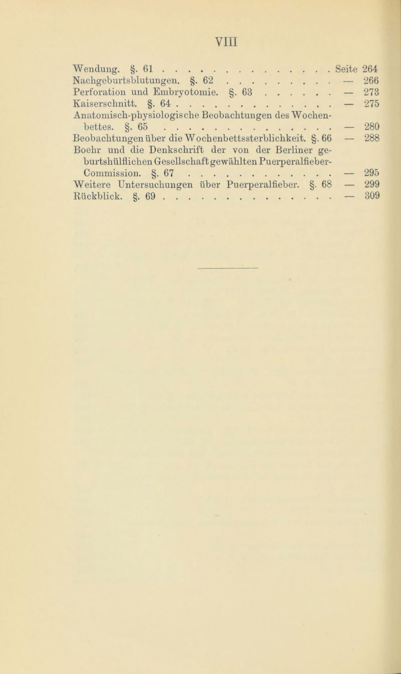 Wendung. §.61 Seite 264 Nachgeburtsblutungen. §.62 — 266 Perforation und Embryotomie. §.63 — 273 Kaiserschnitt. §.64 — 275 Anatomisch-physiologische Beobachtungen des Wochen- bettes. §.65 — 280 Beobachtungen über die Wochenbettssterblichkeit. §.66 — 288 Boehr und die Denkschrift der von der Berliner ge- burtshülflichen Gesellschaft gewählten Puerperalfieber- Commission. §.67 — 295 Weitere Untersuchungen über Puerperalfieber. §. 68 — 299 Rückblick. §.69 — 309