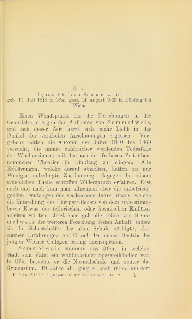 Ignaz Philipp Semmelweis, geh. 17. Juli 1818 in Ofen, gest. 14. August 1865 in Döbling bei Wien. Einen Wendepunkt für die Forschungen in der Geburtshülfe ergab das Auftreten von S e m m e 1 w e i s, und seit dieser Zeit hatte sich mehr Licht in das Dunkel der veralteten Anschauungen ergossen. Ver- gebens hatten die Autoren der Jahre 1840 bis 1860 versucht, die immer zahlreicher werdenden Todesfälle der Wöchnerinnen, mit den aus der früheren Zeit über- nommenen Theorien in Einklang zu bringen. Alle Erklärungen, welche darauf abzielten, hatten bei nur Wenigen unbedingte Zustimmung, dagegen bei einem erheblichen Theile schroffen Widerspruch erfahren. Erst nach und nach kam man allgemein über die unbefriedi- genden Deutungen der verflossenen Jahre hinaus, welche die Entstehung des Puerperalfiebers von dem unbestimm- baren Etwas der tellurischen oder kosmischen Einflüsse ableiten wollten. Jetzt aber «;ab die Lehre von S e m- m e 1 w e i s der weiteren Forschung festen Anhalt, indem sie die Geburtshelfer der alten Schule nöthigte, ihre eigenen Erfahrungen auf Grund der neuen Doctrin des jungen Wiener Collegen streng nachzuprüfen. S e m m e 1 w e i s stammte aus Ofen, in welcher Stadt sein Vater ein wohlhabender Spezereihändler war. In Ofen besuchte er die Normalschule und später das Gymnasium. 19 Jahre alt, ging er nach Wien, um dort