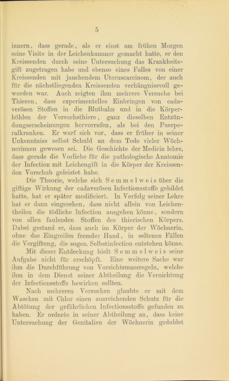 innern, dass gerade, als er einst am frühen Morgen seine Visite in der Leichenkammer gemacht hatte, er den Kreissenden durch seine Untersuchung das Krankheits- gift zugetragen habe und ebenso eines Falles von einer Kreissenden mit jauchendem Uteruscarcinom, der auch für die nächstliegenden Kreissenden verhängnissvoll ge- worden war. Auch zeigten ihm mehrere Versuche bei Thieren, dass experimentelles Einbringen von cada- verösen Stoffen in die Blutbahn und in die Körper- höhlen der Versuchsthiere, ganz dieselben Entzün- dungserscheinungen liervorrufen, als bei den Puerpe- ralkranken. Er warf sich vor, dass er früher in seiner Unkenntniss selbst Schuld an dem Tode vieler Wöch- nerinnen gewesen sei. Die Geschichte der Medicin lehre, dass gerade die Vorliebe für die pathologische Anatomie der Infection mit Leichengift in die Körper der Kreissen- den Vorschub geleistet habe. Die Theorie, welche sich Semmel weis über die giftige Wirkung der cadaverösen Infectionsstoffe gebildet hatte, hat er später modificiert. In Verfolg seiner Lehre hat er dann eingesehen, dass nicht allein von Leichen- theilen die tödliche Infection ausgehen könne, sondern von allen faulenden Stoffen des thierischen Körpers. Dabei gestand er, dass auch im Körper der Wöchnerin, ohne das Eingreifen fremder Hand, in seltenen Fällen die Vergiftung, die sogen. Selbstinfection entstehen könne. Mit dieser Entdeckung hielt Semmelweis seine Aufgabe nicht für erschöpft. Eine weitere Sache war ihm die Durchführung von Vorsichtsmassregeln, welche ihm in dem Dienst seiner Abtheilung die Vernichtung der Infectionsstoffe bewirken sollten. Nach mehreren Versuchen glaubte er mit dem Waschen mit Chlor einen ausreichenden Schutz für die Abtötung der gefährlichen Infectionsstoffe gefunden zu haben. Er ordnete in seiner Abtheilung an, dass keine Untersuchung der Genitalien der Wöchnerin geduldet