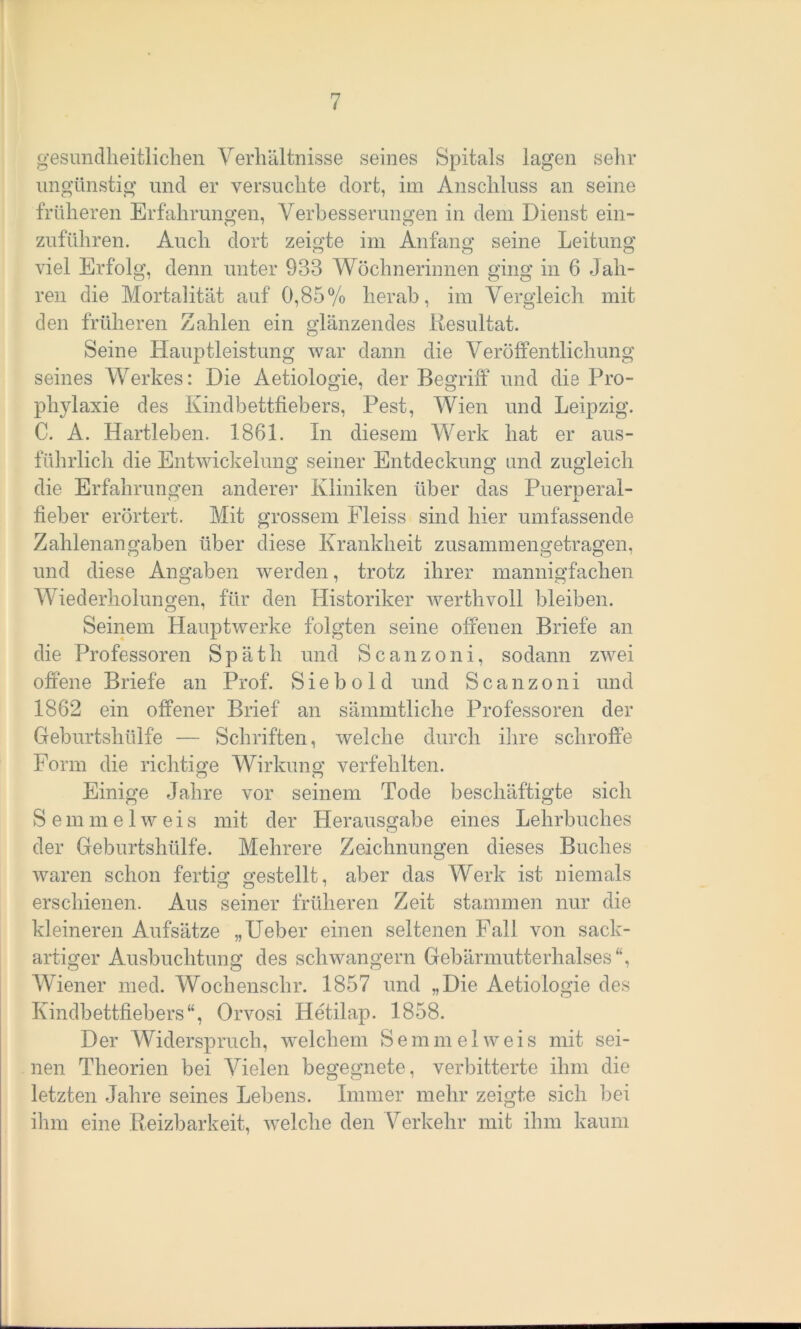 gesundheitlichen Verhältnisse seines Spitals lagen sehr ungünstig und er versuchte dort, im Anschluss an seine früheren Erfahrungen, Verbesserungen in dem Dienst ein- zuführen. Auch dort zeigte im Anfang seine Leitung viel Erfolg, denn unter 933 Wöchnerinnen ging in 6 Jah- ren die Mortalität auf 0,85% herab, im Vergleich mit den früheren Zahlen ein glänzendes Resultat. Seine Hauptleistung war dann die Veröffentlichung seines Werkes: Die Aetiologie, der Begriff und die Pro- phylaxie des Kindbettfiebers, Pest, Wien und Leipzig. C. A. Hartleben. 1861. In diesem Werk hat er aus- führlich die Entwickelung seiner Entdeckung und zugleich die Erfahrungen anderer Kliniken über das Puerperal- fieber erörtert. Mit grossem Fleiss sind hier umfassende Zahlenangaben über diese Krankheit zusammengetragen, und diese Angaben werden, trotz ihrer mannigfachen Wiederholungen, für den Historiker werthvoll bleiben. Seinem Hauptwerke folgten seine offenen Briefe an die Professoren Späth und Scanzoni, sodann zwei offene Briefe an Prof. Siebold und Scanzoni und 1862 ein offener Brief an sämmtliche Professoren der Geburtshülfe — Schriften, welche durch ihre schroffe Form die richtige Wirkung verfehlten. Einige Jahre vor seinem Tode beschäftigte sich Semmelweis mit der Herausgabe eines Lehrbuches der Geburtshülfe. Mehrere Zeichnungen dieses Buches waren schon fertig gestellt, aber das Werk ist niemals erschienen. Aus seiner früheren Zeit stammen nur die kleineren Aufsätze „Ueber einen seltenen Fall von sack- artiger Ausbuchtung des schwängern Gebärmutterhalses“, Wiener med. Wochenschr. 1857 und „Die Aetiologie des Kindbettfiebers“, Orvosi Hetilap. 1858. Der Widerspruch, welchem Semmel weis mit sei- nen Theorien bei Vielen begegnete, verbitterte ihm die letzten Jahre seines Lebens. Immer mehr zeigte sich bei ihm eine Reizbarkeit, welche den Verkehr mit ihm kaum