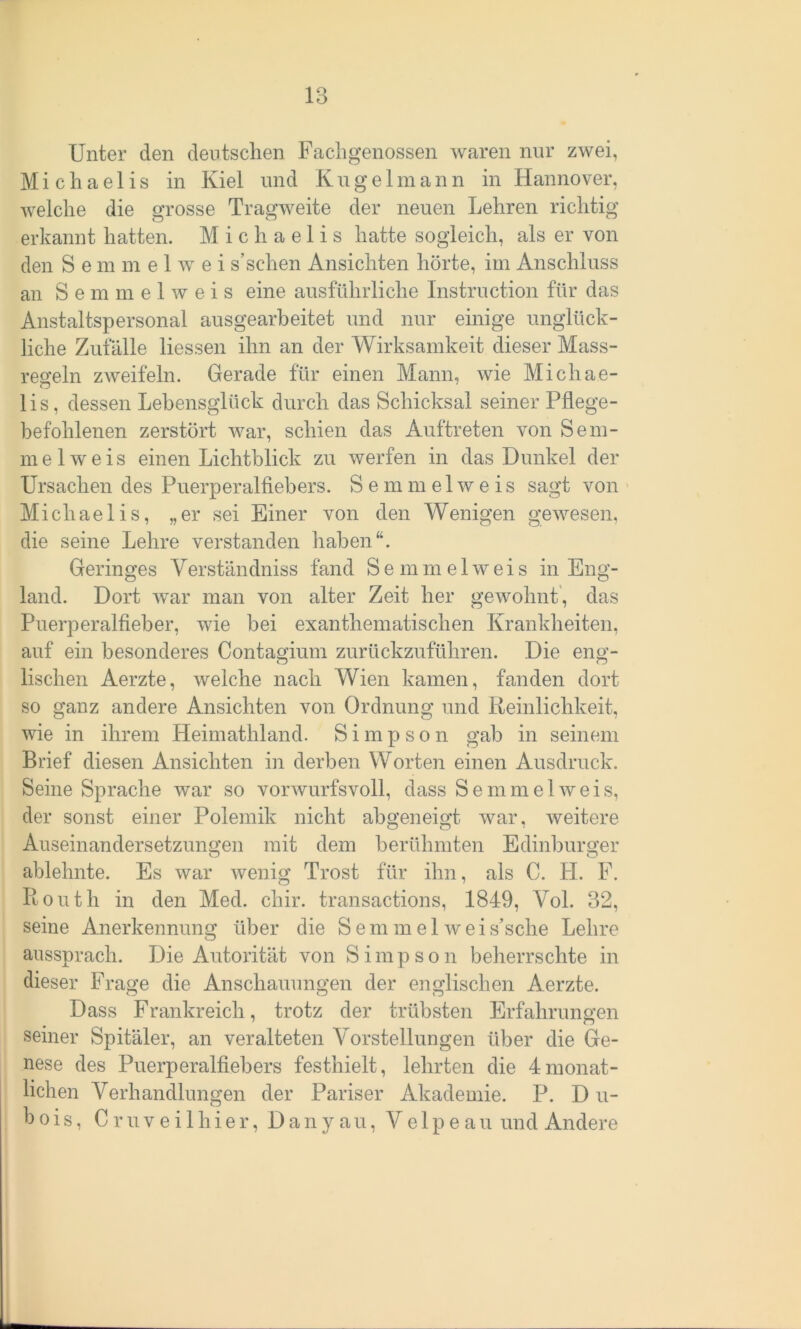 Unter den deutschen Fachgenossen waren nur zwei, Michaelis in Kiel und Kugelmann in Hannover, welche die grosse Tragweite der neuen Lehren richtig erkannt hatten. Michaelis hatte sogleich, als er von den S e m m e 1 wr e i s’sehen Ansichten hörte, im Anschluss an S e m m e 1 w e i s eine ausführliche Instruction für das Anstaltspersonal ausgearbeitet und nur einige unglück- liche Zufälle Hessen ihn an der Wirksamkeit dieser Mass- regeln zweifeln. Gerade für einen Mann, wie Michae- lis, dessen Lehensglück durch das Schicksal seiner Pflege- befohlenen zerstört war, schien das Auftreten von Sem- mel weis einen Lichtblick zu werfen in das Dunkel der Ursachen des Puerperalfiebers. Semmelweis sagt von Michaelis, „er sei Einer von den Wenigen gewesen, die seine Lehre verstanden haben“. Geringes Verständniss fand S e m m e 1 w e i s in Eng- land. Dort war man von alter Zeit her gewohnt, das Puerperalfieber, wie bei exanthematischen Krankheiten, auf ein besonderes Contagium zurückzuführen. Die eng- lischen Aerzte, welche nach Wien kamen, fanden dort so ganz andere Ansichten von Ordnung und Reinlichkeit, wie in ihrem Heimathland. Simpson gab in seinem Brief diesen Ansichten in derben Worten einen Ausdruck. Seine Sprache war so vorwurfsvoll, dass Semmel weis, der sonst einer Polemik nicht abgeneigt war, weitere Auseinandersetzungen mit dem berühmten Edinburger ablehnte. Es war wenig Trost für ihn, als C. FL F. Rout h in den Med. cliir. transactions, 1849, Vol. 32, seine Anerkennung über die Semmelweis’sche Lehre aussprach. Die Autorität von Simpson beherrschte in dieser Frage die Anschauungen der englischen Aerzte. Dass Frankreich, trotz der trübsten Erfahrungen seiner Spitäler, an veralteten Vorstellungen über die Ge- nese des Puerperalfiebers festhielt, lehrten die 4monat- lichen Verhandlungen der Pariser Akademie. P. D u- b o i s, Cruveilhier, Danyau, V e 1 p e a u und Andere