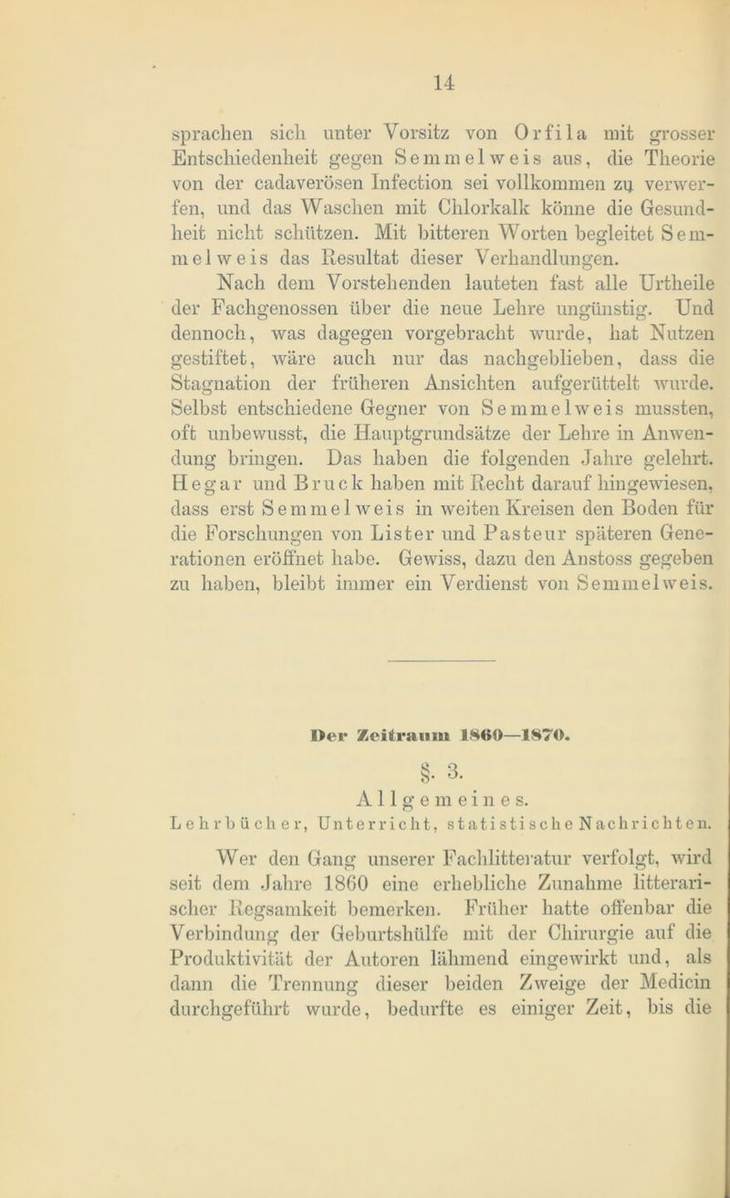sprachen sich unter Vorsitz von Orfila mit grosser Entschiedenheit gegen Semmelweis aus, die Theorie von der cadaverösen Infection sei vollkommen zu verwer- fen, und das Waschen mit Chlorkalk könne die Gesund- heit nicht schützen. Mit bitteren Worten begleitet Sem- mel weis das Resultat dieser Verhandlungen. Nach dein Vorstehenden lauteten fast alle Urtheile der Fachgenossen über die neue Lehre ungünstig. Und dennoch, was dagegen vorgebracht wurde, hat Nutzen gestiftet, wäre auch nur das nachgeblieben, dass die Stagnation der früheren Ansichten aufgerüttelt wurde. Selbst entschiedene Gegner von Semmel weis mussten, oft unbewusst, die Hauptgrundsätze der Lehre in Anwen- dung bringen. Das haben die folgenden Jahre gelehrt. H e g ar und Bruc k haben mit Recht darauf hingewiesen, dass erst Semmel weis in weiten Kreisen den Boden für die Forschungen von Li st er und Pasteur späteren Gene- rationen eröffnet habe. Gewiss, dazu den Anstoss gegeben zu haben, bleibt immer ein Verdienst von Semmel weis. Der Zeitraum 1860—1870. Lehrbücher, Allgemeine s. Unterricht, statistische Nachrichten. Wer den Gang unserer Fachlitteratur verfolgt, wird seit dem Jahre 1860 eine erhebliche Zunahme literari- scher Regsamkeit bemerken. Früher hatte offenbar die Verbindung der Geburtshülfe mit der Chirurgie auf die Produktivität der Autoren lähmend eingewirkt und, als dann die Trennung dieser beiden Zweige der Medicin durchgeführt wurde, bedurfte es einiger Zeit, bis die