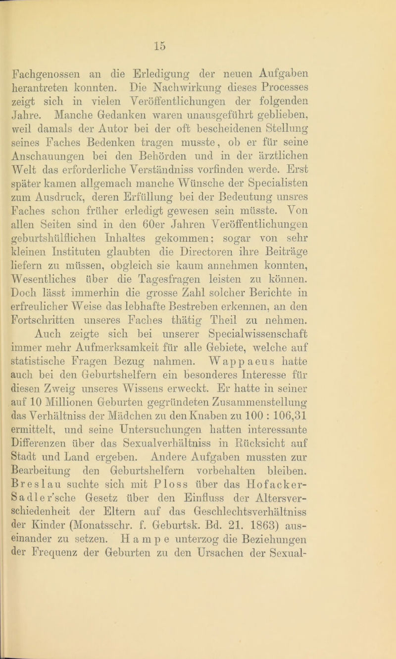 Fachgenossen an die Erledigung der neuen Aufgaben herantreten konnten. Die Nachwirkung dieses Processes zeigt sich in vielen Veröffentlichungen der folgenden Jahre. Manche Gedanken waren unausgeführt geblieben, weil damals der Autor bei der oft bescheidenen Stellung seines Faches Bedenken tragen musste, ob er für seine Anschauungen bei den Behörden und in der ärztlichen Welt das erforderliche Verständniss vorfinden werde. Erst später kamen allgemach manche Wünsche der Specialisten zum Ausdruck, deren Erfüllung bei der Bedeutung unsres Faches schon früher erledigt gewesen sein müsste. Von allen Seiten sind in den 60er Jahren Veröffentlichungen geburtshülflichen Inhaltes gekommen; sogar von sehr kleinen Instituten glaubten die Directoren ihre Beiträge liefern zu müssen, obgleich sie kaum an nehmen konnten, Wesentliches über die Tagesfragen leisten zu können. Doch lässt immerhin die grosse Zahl solcher Berichte in erfreulicherweise das lebhafte Bestreben erkennen, an den Fortschritten unseres Faches thätig Theil zu nehmen. Auch zeigte sich bei unserer Specialwissenschaft immer mehr Aufmerksamkeit für alle Gebiete, welche auf statistische Fragen Bezug nahmen. Wappaeus hatte auch bei den Geburtshelfern ein besonderes Interesse für diesen Zweig unseres Wissens erweckt. Er hatte in seiner auf 10 Millionen Geburten gegründeten Zusammenstellung das Verhältniss der Mädchen zu den Knaben zu 100 : 106,31 ermittelt, und seine Untersuchungen hatten interessante Differenzen über das Sexualverhältniss in Rücksicht auf Stadt und Land ergeben. Andere Aufgaben mussten zur Bearbeitung den Geburtshelfern Vorbehalten bleiben. Breslau suchte sich mit Ploss über das Hofacker- Sa die Esche Gesetz über den Einfluss der Altersver- schiedenheit der Eltern auf das Geschlechtsverhältniss der Kinder (Monatsschr. f. Geburtsk. Bd. 21. 1863) aus- einander zu setzen. H a m p e unterzog die Beziehungen der Frequenz der Geburten zu den Ursachen der Sexual-