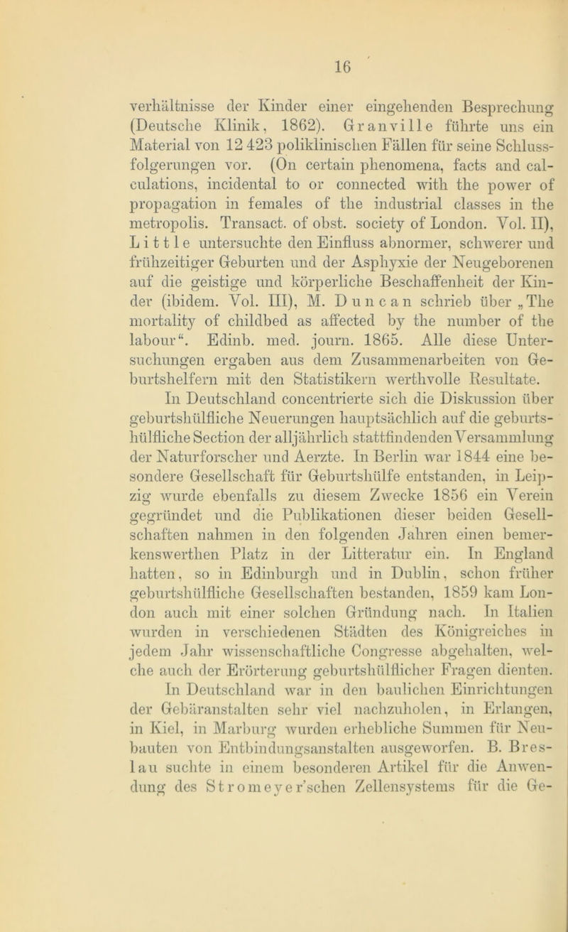 Verhältnisse der Kinder einer eingehenden Besprechung (Deutsche Klinik, 1862). Gr an vi Ile führte uns ein Material von 12 423 poliklinischen Fällen für seine Schluss- folgerungen vor. (On certain plienomena, facts and cal- eulations, incidental to or connected with the power of propagation in females of the industrial classes in the metropolis. Transact. of obst. society of London. Yol. II), L i 111 e untersuchte den Einfluss abnormer, schwerer und frühzeitiger Geburten und der Asphyxie der Neugeborenen auf die geistige und körperliche Beschaffenheit der Kin- der (ibidem. Yol. III), M. Dune an schrieb über „The mortality of childbed as affected by the number of the labour“. Edinb. med. journ. 1865. Alle diese Unter- suchungen ergaben aus dem Zusammenarbeiten von Ge- burtshelfern mit den Statistikern werthvolle Resultate. In Deutschland concentrierte sich die Diskussion über geburtshülfliche Neuerungen hauptsächlich auf die geburts- hülfliche Section der alljährlich stattfindenden Versammlung der Naturforscher und Aerzte. In Berlin war 1844 eine be- sondere Gesellschaft für Geburtshülfe entstanden, in Leip- zig wurde ebenfalls zu diesem Zwecke 1856 ein Verein gegründet und die Publikationen dieser beiden Gesell- schäften nahmen in den folgenden Jahren einen bemer- kenswerthen Platz in der Litteratur ein. In England hatten, so in Edinburgh und in Dublin, schon früher geburtshülfliche Gesellschaften bestanden, 1859 kam Lon- don auch mit einer solchen Gründung nach. In Italien wurden in verschiedenen Städten des Königreiches in jedem Jahr wissenschaftliche Congresse abgehalten, wel- che auch der Erörterung geburtslullflicher Fragen dienten. In Deutschland war in den baulichen Einrichtungen der Gebäranstalten sehr viel nachzuholen, in Erlangen, in Kiel, in Marburg wurden erhebliche Summen für Neu- bauten von Entbindungsanstalten ausgeworfen. B. Bres- lau suchte in einem besonderen Artikel für die Anwen- dung des Stromeyer’schen Zellensystems für die Ge-