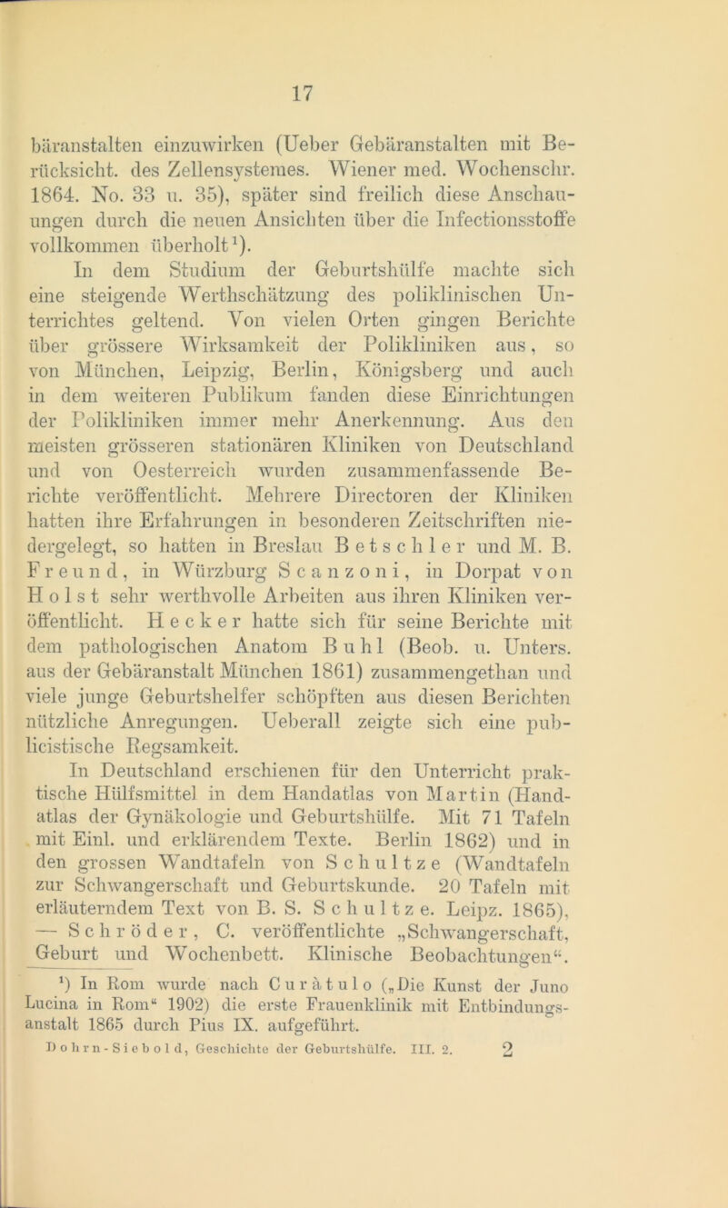 bäranstalten einzuwirken (Ueber Gebäranstalten mit Be- rücksiclit. des Zellensysteraes. Wiener med. Wochenschr. 1864. No. 33 u. 35), später sind freilich diese Anschau- ungen durch die neuen Ansichten über die Infectionsstoffe vollkommen überholt1). In dem Studium der Geburtshülfe machte sich eine steigende Werthschätzung des poliklinischen Un- terrichtes geltend. Von vielen Orten gingen Berichte über grössere Wirksamkeit der Polikliniken aus, so von München, Leipzig, Berlin, Königsberg und auch in dem weiteren Publikum fanden diese Einrichtungen der Polikliniken immer mehr Anerkennung. Aus den meisten grösseren stationären Kliniken von Deutschland und von Oesterreich wurden zusammenfassende Be- richte veröffentlicht. Mehrere Directoren der Kliniken hatten ihre Erfahrungen in besonderen Zeitschriften nie- dergelegt, so hatten in Breslau Betschier und M. B. F r e u n d , in Würzburg Scanzoni, in Dorpat von PI o 1 s t sehr werthvolle Arbeiten aus ihren Kliniken ver- öffentlicht. Hecker hatte sich für seine Berichte mit dem pathologischen Anatom Buhl (Beob. u. Unters, aus der Gebäranstalt München 1861) zusammengetlian und viele junge Geburtshelfer schöpften aus diesen Berichten nützliche Anregungen. Ueberall zeigte sich eine pub- licistische Regsamkeit. In Deutschland erschienen für den Unterricht prak- tische Hülfsmittel in dem Handatlas von Martin (Hand- atlas der Gynäkologie und Geburtshülfe. Mit 71 Tafeln mit Einl. und erklärendem Texte. Berlin 1862) und in den grossen Wandtafeln von Schultze (Wandtafeln zur Schwangerschaft und Geburtskunde. 20 Tafeln mit erläuterndem Text von B. S. Sc h u 11 z e. Leipz. 1865). — Schröder, C. veröffentlichte „Schwangerschaft, Geburt und Wochenbett. Klinische Beobachtungen“. 0 In Rom wurde nach Curätulo („Die Kunst der Juno Lucina in Rom“ 1902) die erste Frauenklinik mit Entbindungs- anstalt 1865 durch Pius IX. aufgeführt. Dohrn-Siebold, Geschichte der Geburtshülfe. III. 2. 2