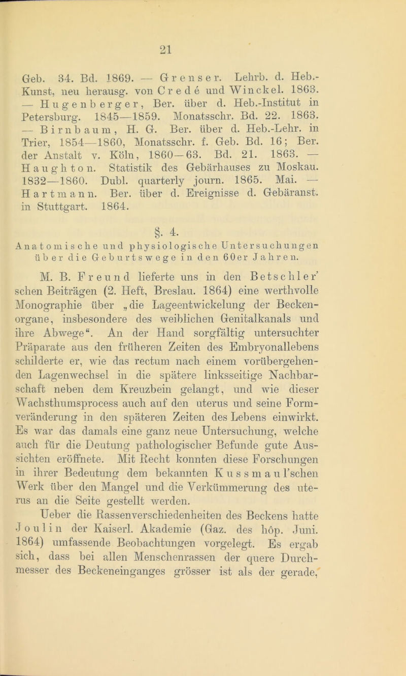 Geb. 34. Bd. 1869. — Grenser. Lehrb. d. Heb.- Kunst, neu herausg. von C r e d e und Win ekel. 1863. — Hugenb erger, Ber. über d. Heb.-Institut in Petersburg. 1845—1859. Monatsschr. Bd. 22. 1863. — Birnbaum, H. G. Ber. über d. Heb.-Lehr, in Trier, 1854—1860, Monatsschr. f. Geb. Bd. 16; Ber. der Anstalt v. Köln, 1860—63. Bd. 21. 1863. — H a u g h t o n. Statistik des Gebärhauses zu Moskau. 1832—1860. Dubl. quarterly journ. 1865. Mai. — Hartmann. Ber. über d. Ereignisse d. Gebäranst. in Stuttgart. 1864. Anatomische und physiologische Untersuchungen über die Geburtswege in den 60er Jahren. M. B. Freund lieferte uns in den Betscliler' sehen Beiträgen (2. Heft, Breslau. 1864) eine werthvolle Monographie über „die Lageentwickelung der Becken- organe, insbesondere des weiblichen Genitalkanals und ihre Abwege“. An der Hand sorgfältig untersuchter Präparate aus den früheren Zeiten des Embryonallebens schilderte er, wie das rectum nach einem vorübergehen- den Lagenwechsel in die spätere linksseitige Nachbar- schaft neben dem Kreuzbein gelangt, und wie dieser Wachsthumsprocess auch auf den uterus und seine Form- veränderung in den späteren Zeiten des Lebens einwirkt. Es war das damals eine ganz neue Untersuchung, welche auch für die Deutung pathologischer Befunde gute Aus- sichten eröffnete. Mit Recht konnten diese Forschungen in ihrer Bedeutung dem bekannten Kuss m a u Lschen Werk über den Mangel und die Verkümmerung des ute- rus an die Seite gestellt werden. Ueber die Rassenverschiedenheiten des Beckens hatte J o u 1 i n der Kaiserl. Akademie (Gaz. des hop. Juni. 1864) umfassende Beobachtungen vorgelegt. Es ergab sich, dass bei allen Menschenrassen der quere Durch- messer des Beckeneinganges grösser ist als der gerade,
