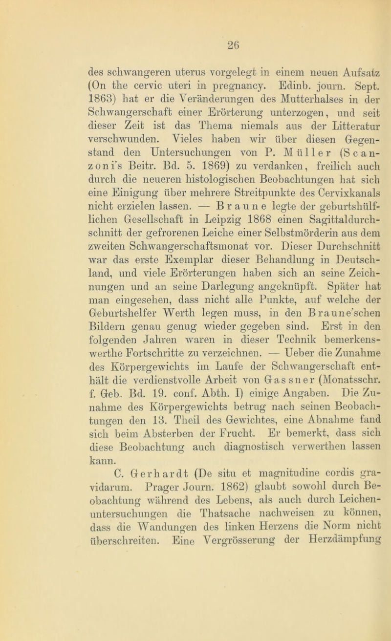 des schwangeren uterus vorgelegt in einem neuen Aufsatz (On the cervic uteri in pregnancy. Edinb. journ. Sept. 1863) hat er die Veränderungen des Mutterhalses in der Schwangerschaft einer Erörterung unterzogen, und seit dieser Zeit ist das Thema niemals aus der Litteratur verschwunden. Vieles haben wir über diesen Geeren- stand den Untersuchungen von P. Müller (S c a n- zoni’s Beitr. Bd. 5. 1869) zu verdanken, freilich auch durch die neueren histologischen Beobachtungen hat sich eine Einigung über mehrere Streitpunkte des Cervixkanals nicht erzielen lassen. — Braune legte der geburtshilf- lichen Gesellschaft in Leipzig 1868 einen Sagittaldurch- schnitt der gefrorenen Leiche einer Selbstmörderin aus dem zweiten Schwangerschaftsmonat vor. Dieser Durchschnitt war das erste Exemplar dieser Behandlung in Deutsch- land, und viele Erörterungen haben sich an seine Zeich- nungen und an seine Darlegung angeknüpft. Später hat man eingesehen, dass nicht alle Punkte, auf welche der Geburtshelfer Werth legen muss, in den Braune’schen Bildern genau genug wieder gegeben sind. Erst in den folgenden Jahren waren in dieser Technik bemerkens- werthe Fortschritte zu verzeichnen. — Ueber die Zunahme des Körpergewichts im Laufe der Schwangerschaft ent- hält die verdienstvolle Arbeit von Gassner (Monatsschr. f. Geb. Bd. 19. conf. Abtli. I) einige Angaben. Die Zu- nahme des Körpergewichts betrug nach seinen Beobach- tungen den 13. Theii des Gewichtes, eine Abnahme fand sich beim Absterben der Frucht. Er bemerkt, dass sich diese Beobachtung auch diagnostisch verwerthen lassen kann. C. Gerhardt (De situ et magnitudine cordis gra- vidarum. Prager Journ. 1862) glaubt sowohl durch Be- obachtung während des Lebens, als auch durch Leichen- untersuchungen die Thatsache nachweisen zu können, dass die Wandungen des linken Herzens die Norm nicht überschreiten. Eine Vergrösserung der Herzdämpfung