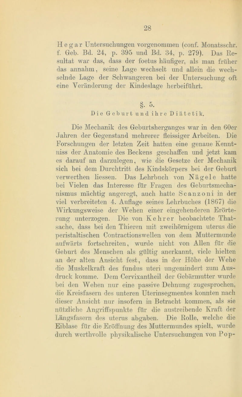 H e g a r Untersuchungen vorgenommen (conf. Monatsschr. f. Geb. Bel. 24, p. 395 und Bd. 34, p. 279). Das Re- sultat war das, dass der foetus häufiger, als man früher das annahm, seine Lage wechselt und allein die wech- selnde Lage der Schwangeren bei der Untersuchung oft eine Veränderung der Kindeslage herbeiführt. Die Geburt und ihre Diätetik. Die Mechanik des Geburtsherganges war in den 60er Jahren der Gegenstand mehrerer fleissiger Arbeiten. Die Forschungen der letzten Zeit hatten eine genaue Kennt- niss der Anatomie des Beckens geschaffen und jetzt kam es darauf an darzulegen, wie die Gesetze der Mechanik sich bei dem Durchtritt des Kindskörpers bei der Geburt verwerthen Hessen. Das Lehrbuch von Nägele hatte bei Vielen das Interesse für Fragen des Geburtsmecha- nismus mächtig angeregt, auch hatte Scanzoni in der viel verbreiteten 4. Auflage seines Lehrbuches (1867) die Wirkungsweise der Wehen einer eingehenderen Erörte- rung unterzogen. Die von Kehrer beobachtete That- Sache, dass bei den Thieren mit zweihörnigem uterus die peristaltischen Contractionswellen von dem Muttermunde aufwärts fortschreiten, wurde nicht von Allen für die Geburt des Menschen als gültig anerkannt, viele hielten an der alten Ansicht fest, dass in der Höhe der Wehe die Muskelkraft des Hindus uteri ungemindert zum Aus- druck komme. Dem Cervixantheil der Gebärmutter wurde bei den Wehen nur eine passive Dehnung zugesprochen, die Kreisfasern des unteren Uterinsegmentes konnten nach dieser Ansicht nur insofern in Betracht kommen, als sie nützliche Angriffspunkte für die austreibende Kraft der Längsfasern des uterus abgaben. Die Rolle, welche die Eiblase für die Eröffnung des Muttermundes spielt, wurde durch werthvolle physikalische Untersuchungen von Pop-