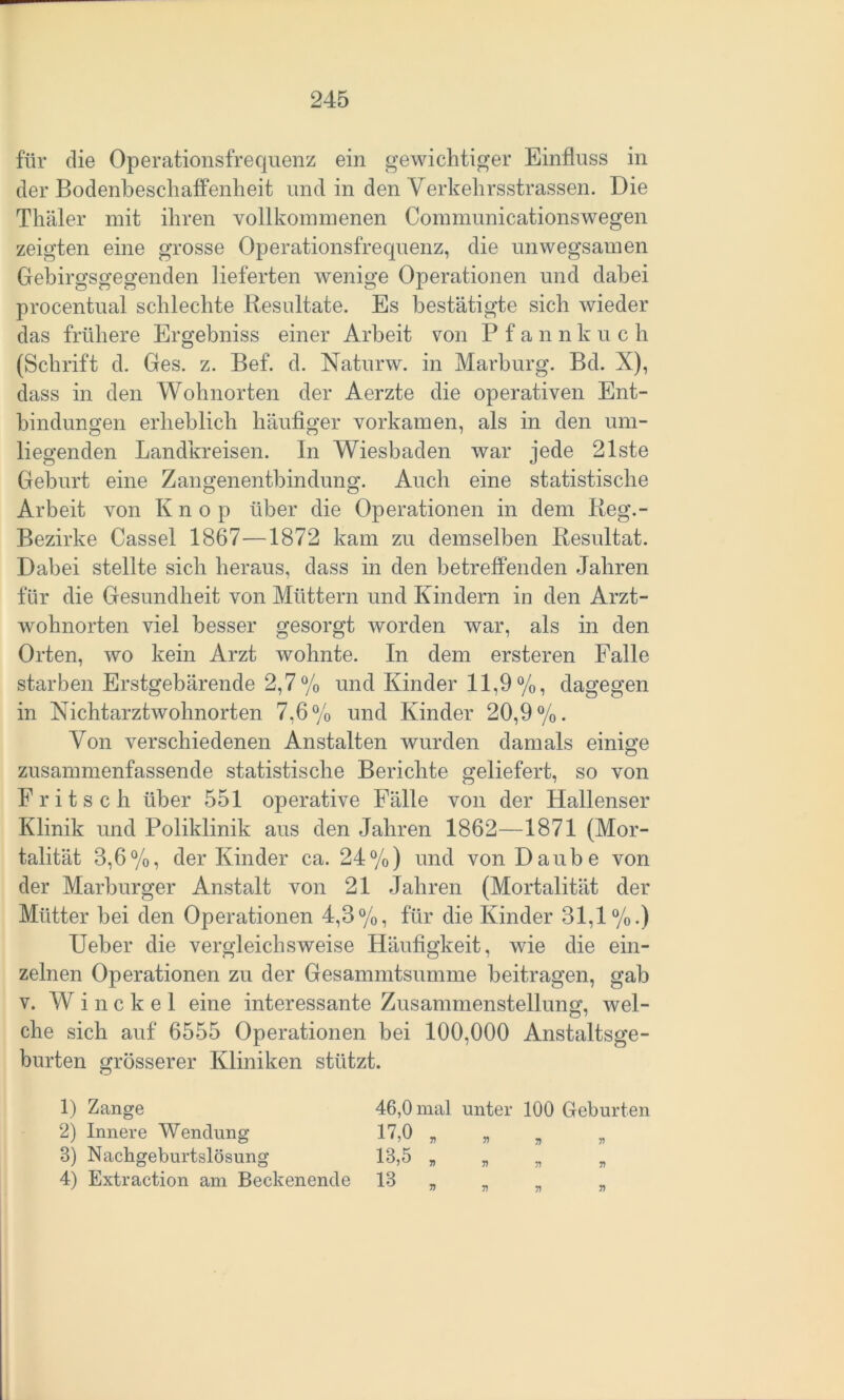 für die Operationsfrequenz ein gewichtiger Einfluss in der Bodenbeschaffenheit und in den Verkehrsstrassen. Die Thäler mit ihren vollkommenen Communicationswegen zeigten eine grosse Operationsfrequenz, die unwegsamen Gebirgsgegenden lieferten wenige Operationen und dabei procentual schlechte Resultate. Es bestätigte sich wieder das frühere Ergebniss einer Arbeit von Pfannkuc h (Schrift d. Ges. z. Bef. d. Natimv. in Marburg. Bd. X), dass in den Wohnorten der Aerzte die operativen Ent- bindungen erheblich häufiger vorkamen, als in den um- liegenden Landkreisen. In Wiesbaden war jede 21ste Geburt eine Zangenentbindung. Auch eine statistische Arbeit von Knop über die Operationen in dem Reg.- Bezirke Cassel 1867—1872 kam zu demselben Resultat. Dabei stellte sich heraus, dass in den betreffenden Jahren für die Gesundheit von Müttern und Kindern in den Arzt- wohnorten viel besser gesorgt worden war, als in den Orten, wo kein Arzt wohnte. In dem ersteren Falle starben Erstgebärende 2,7% und Kinder 11,9%, dagegen in Nichtarztwohnorten 7,6% und Kinder 20,9%. Von verschiedenen Anstalten wurden damals einige zusammenfassende statistische Berichte geliefert, so von Fritsch über 551 operative Fälle von der Hallenser Klinik und Poliklinik aus den Jahren 1862—1871 (Mor- talität 3,6%, der Kinder ca. 24%) und von Daube von der Marburger Anstalt von 21 Jahren (Mortalität der Mütter bei den Operationen 4,3%, für die Kinder 31,1%.) Ueber die vergleichsweise Häufigkeit, wie die ein- zelnen Operationen zu der Gesammtsumme beitragen, gab v. Winckel eine interessante Zusammenstellung1, wel- che sich auf 6555 Operationen bei 100,000 Anstaltsge- burten grösserer Kliniken stützt. 1) Zange 2) Innere Wendung 3) Nachgeburtslösung 4) Extraction am Beckenende 46.0 mal unter 100 Geburten 17.0 * „ , 1^,5 * » „ „ 13 7) 7) 71 n