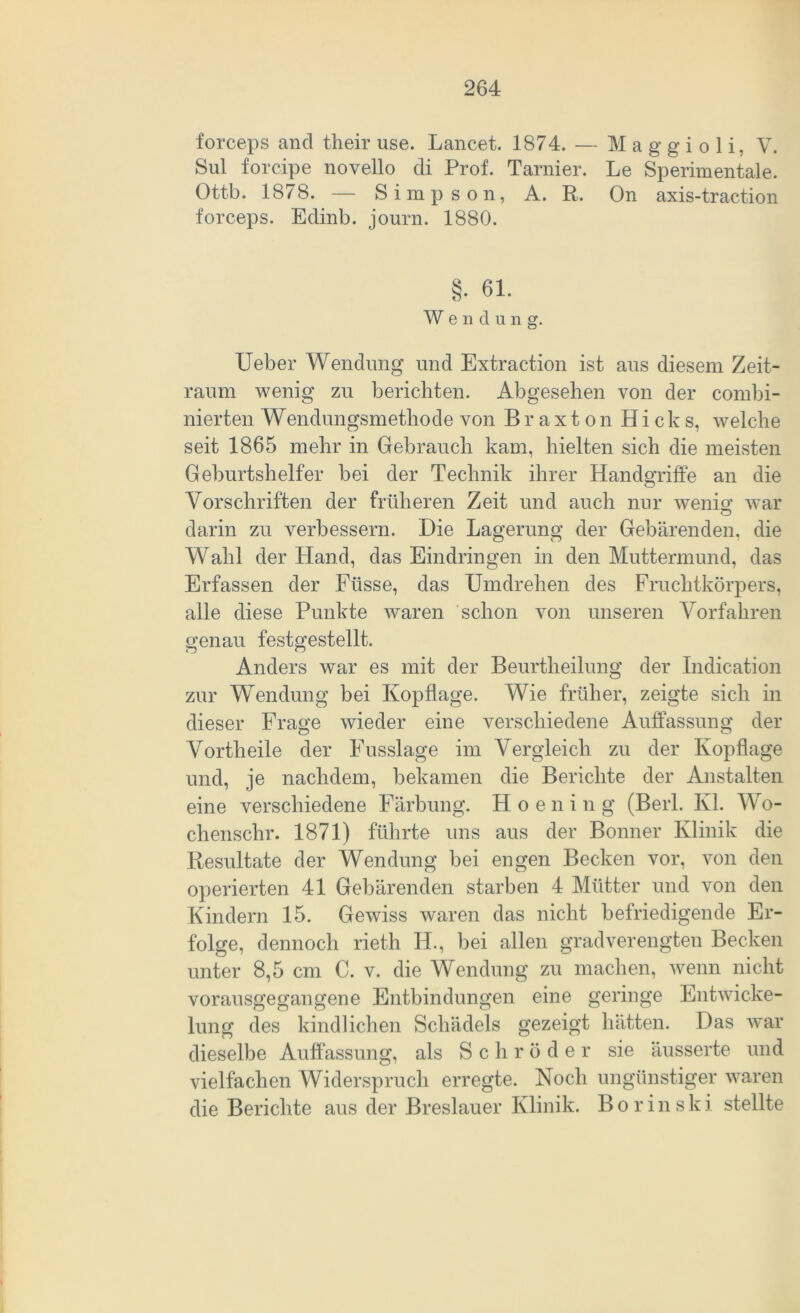 forceps and their use. Lancet. 1874. — M a g g i o 1 i, V. Sul forcipe novello di Prof. Tarnier. Le Sperimentale. Ottb. 1878. — Simpson, A. R. On axis-traction forceps. Edinb. journ. 1880. §• 61- W e n d u n g. Ueber Wendung und Extraction ist aus diesem Zeit- raum wenig zu berichten. Abgesehen von der combi- nierten Wendungsmethode von Braxton Hicks, welche seit 1865 mehr in Gebrauch kam, hielten sich die meisten Geburtshelfer bei der Technik ihrer Handgriffe an die Vorschriften der früheren Zeit und auch nur wenig1 war darin zu verbessern. Die Lagerung der Gebärenden, die Wahl der Hand, das Eindringen in den Muttermund, das Erfassen der Füsse, das Umdrehen des Fruchtkörpers, alle diese Punkte waren schon von unseren Vorfahren genau festgestellt. <D o Anders war es mit der Beurtlieilung der Indication zur Wendung bei Kopflage. Wie früher, zeigte sich in dieser Frage wieder eine verschiedene Auffassung der Vorth eile der Fusslage im Vergleich zu der Kopflage und, je nachdem, bekamen die Berichte der Anstalten eine verschiedene Färbung. H o e n i n g (Berl. Kl. Wo- chenschr. 1871) führte uns aus der Bonner Klinik die Resultate der Wendung bei engen Becken vor, von den operierten 41 Gebärenden starben 4 Mütter und von den Kindern 15. Gewiss waren das nicht befriedigende Er- folge, dennoch rieth H., bei allen gradverengten Becken unter 8,5 cm C. v. die Wendung zu machen, wenn nicht vorausgegangene Entbindungen eine geringe Entwicke- lung des kindlichen Schädels gezeigt hätten. Das war dieselbe Auffassung, als Schröder sie äusserte und vielfachen Widerspruch erregte. Noch ungünstiger waren die Berichte aus der Breslauer Klinik. B o r i n s k j. stellte