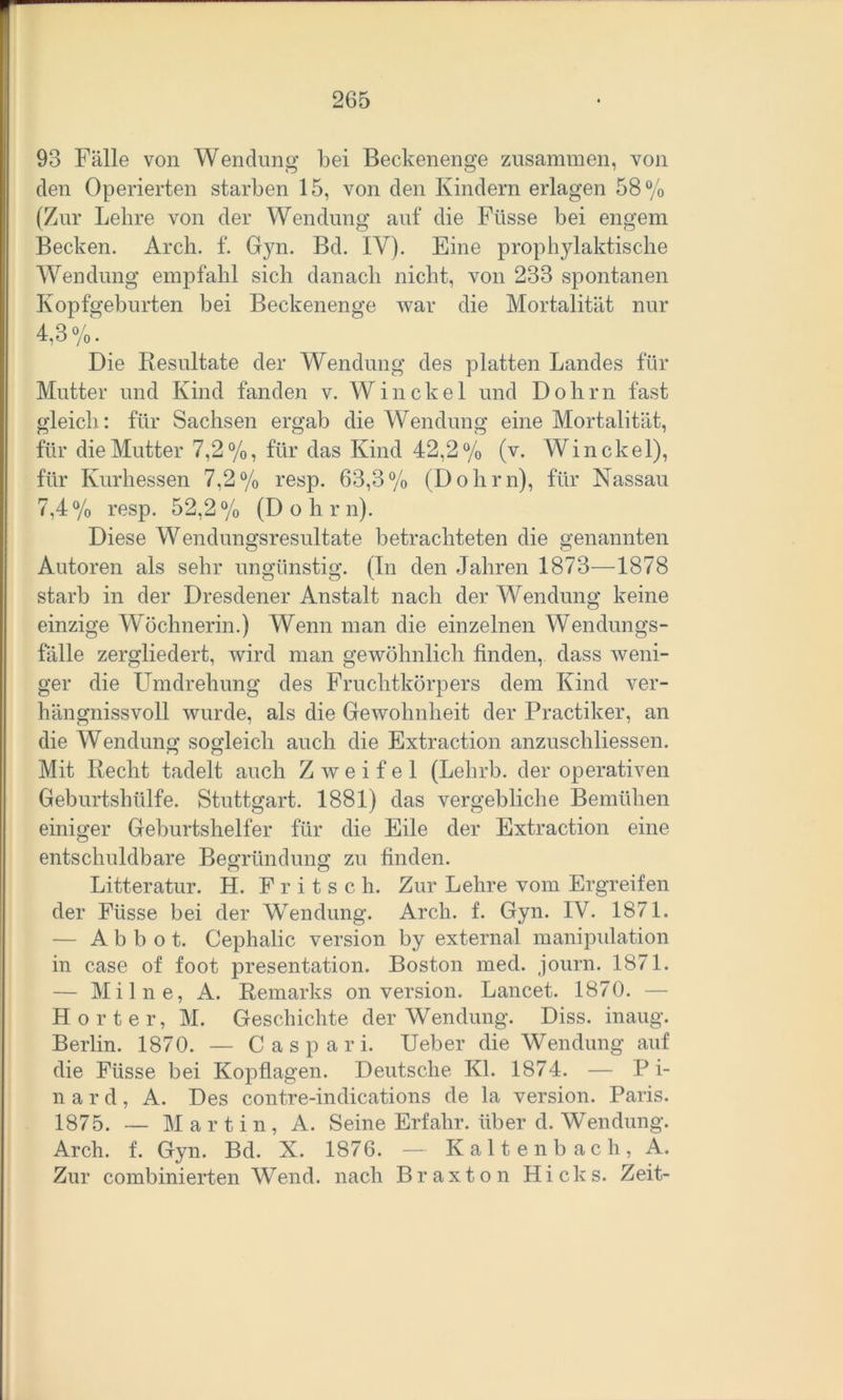 93 Fälle von Wendung bei Beckenenge zusammen, von den Operierten starben 15, von den Kindern erlagen 58% (Zur Lehre von der Wendung auf die Füsse bei engem Becken. Arch. f. Gyn. Bd. IY). Eine prophylaktische Wendung empfahl sich danach nicht, von 233 spontanen Kopfgeburten bei Beckenenge war die Mortalität nur 4.3%. Die Resultate der Wendung des platten Landes für Mutter und Kind fanden v. Win ekel und Dohm fast gleich: für Sachsen ergab die Wendung eine Mortalität, für die Mutter 7,2%, für das Kind 42,2% (v. Win ekel), für Kurhessen 7,2% resp. 63,3% (Dohrn), für Nassau 7,4% resp. 52,2% (D o h r n). Diese Wendungsresultate betrachteten die genannten Autoren als sehr ungünstig. (In den Jahren 1873—1878 starb in der Dresdener Anstalt nach der Wendung keine einzige Wöchnerin.) Wenn man die einzelnen Wendungs- fälle zergliedert, wird man gewöhnlich finden, dass weni- ger die Umdrehung des Fruchtkörpers dem Kind ver- hängnissvoll wurde, als die Gewohnheit der Practiker, an die Wendung sogleich auch die Extraction anzuschliessen. Mit Recht tadelt auch Zweifel (Lehrb. der operativen Geburtshülfe. Stuttgart. 1881) das vergebliche Bemühen einiger Geburtshelfer für die Eile der Extraction eine entschuldbare Begründung zu finden. Litteratur. H. F r i t s c h. Zur Lehre vom Ergreifen der Füsse bei der Wendung. Arch. f. Gyn. IV. 1871. — A b b o t. Cephalic Version by externa! manipulation in case of foot presentation. Boston med. journ. 1871. — Milne, A. Remarks on Version. Lancet. 1870. — H orter, M. Geschichte der Wendung. Diss. inaug. Berlin. 1870. — C a s p a r i. Ueber die Wendung auf die Füsse bei Kopflagen. Deutsche Kl. 1874. — Bi- nar d, A. Des contre-indications de la version. Paris. 1875. — Martin, A. Seine Erfahr, über d. Wendung. Arch. f. Gyn. Bd. X. 1876. — Kaltenbach, A. Zur combinierten Wend. nach Braxton Hicks. Zeit-