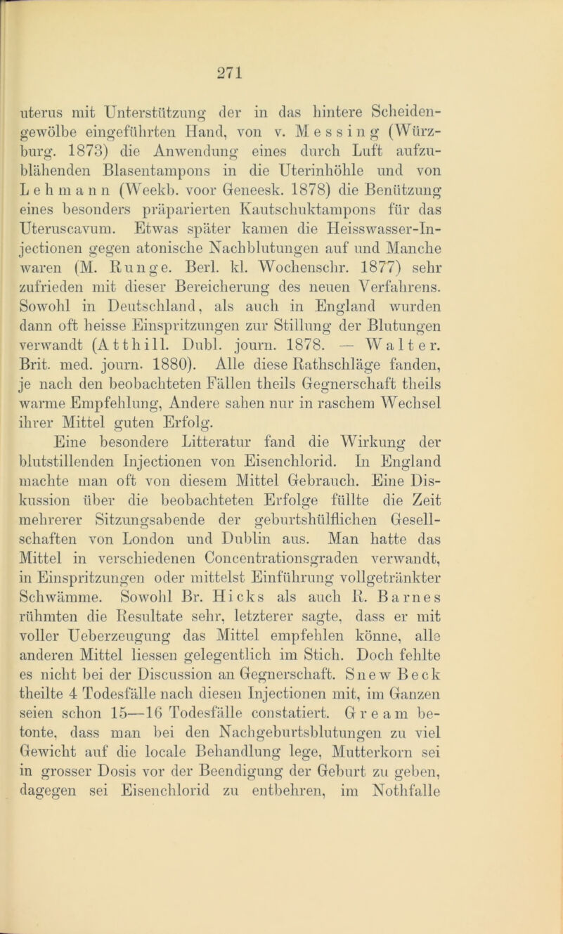 uterus mit Unterstützung der in das hintere Scheiden- gewölbe eingeführten Hand, von v. Messing (Würz- burg. 1873) die Anwendung eines durch Luft aufzu- blähenden Blasentampons in die Uterinhöhle und von Leb m a n n (Weekb. voor Geneesk. 1878) die Benützung eines besonders präparierten Kautschuktampons für das Uteruscavum. Etwas später kamen die Heisswasser-In- jectionen gegen atonische Nachblutungen auf und Manche waren (M. Runge. Berl. kl. Wochenschr. 1877) sehr zufrieden mit dieser Bereicherung des neuen Verfahrens. Sowohl in Deutschland, als auch in England wurden dann oft heisse Einspritzungen zur Stillung der Blutungen verwandt (Atthill. Dubl. journ. 1878. — Walter. Brit. med. journ. 1880). Alle diese Rathschläge fanden, je nach den beobachteten Fällen theils Gegnerschaft tlieils warme Empfehlung, Andere sahen nur in raschem Wechsel ihrer Mittel guten Erfolg. Eine besondere Litteratur fand die Wirkung der blutstillenden Injectionen von Eisenchlorid. In England machte man oft von diesem Mittel Gebrauch. Eine Dis- kussion über die beobachteten Erfolge füllte die Zeit o mehrerer Sitzungsabende der geburtshülflichen Gesell- schäften von London und Dublin aus. Man hatte das Mittel in verschiedenen Concentrationsgraden verwandt, in Einspritzungen oder mittelst Einführung vollgetränkter Schwämme. Sowohl Br. Hicks als auch R. Barnes rühmten die Resultate sehr, letzterer sagte, dass er mit voller Ueberzeugung das Mittel empfehlen könne, alle anderen Mittel Hessen gelegentlich im Stich. Doch fehlte es nicht bei der Discussion an Gegnerschaft. Snew Beck theilte 4 Todesfälle nach diesen Injectionen mit, im Ganzen seien schon 15—16 Todesfälle constatiert. Gream be- tonte, dass man bei den Nachgeburtsblutungen zu viel Gewicht auf die locale Behandlung lege, Mutterkorn sei in grosser Dosis vor der Beendigung der Gehurt zu geben, dagegen sei Eisenchlorid zu entbehren, im Nothfalle