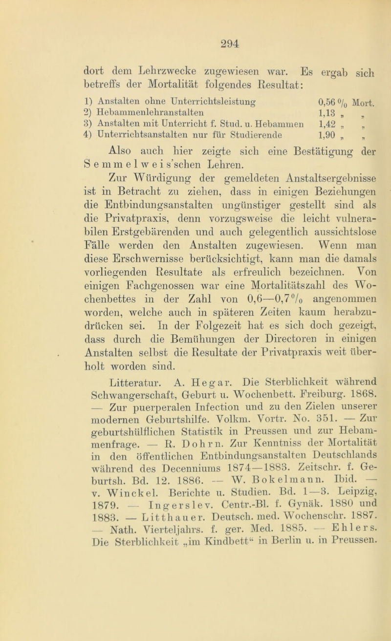 dort dem Lehrzwecke zugewiesen war. Es ergab sich betreffs der Mortalität folgendes Resultat: o 1) Anstalten ohne Unterrichtsleistung 2) Hebammenlehranstalten 3) Anstalten mit Unterricht f. Stucl. u. Hebammen 4) Unterrichtsanstalten nur für Studierende 0,56 % Mort, 1,18 „ „ L42 „ „ U90 „ „ Also auch hier zeigte sich eine Bestätigung der Semmelwei s’sehen Lehren. Zur Würdigung der gemeldeten Anstaltsergebnisse ist in Betracht zu ziehen, dass in einigen Beziehungen die Entbindungsanstalten ungünstiger gestellt sind als die Privatpraxis, denn vorzugsweise die leicht vulnera- bilen Erstgebärenden und auch gelegentlich aussichtslose Fälle werden den Anstalten zugewiesen. Wenn man CJ diese Erschwernisse berücksichtigt, kann man die damals vorliegenden Resultate als erfreulich bezeichnen. Von einigen Fachgenossen war eine Mortalitätszahl des Wo- chenbettes in der Zahl von 0,6—0,7 °/0 angenommen worden, welche auch in späteren Zeiten kaum herabzu- drücken sei. In der Folgezeit hat es sich doch gezeigt, dass durch die Bemühungen der Directoren in einigen Anstalten selbst die Resultate der Privatpraxis weit über- holt worden sind. Litteratur. A. Hegar. Die Sterblichkeit während Schwangerschaft, Geburt u. Wochenbett. Freiburg. 1868. — Zur puerperalen Infection und zu den Zielen unserer modernen Geburtshilfe. Volkm. Vortr. No. 351. — Zur geburtshülffichen Statistik in Preussen und zur Hebam- menfrage. — R. Dohm. Zur Kenntniss der Mortalität in den öffentlichen Entbindungsanstalten Deutschlands während des Decenniums 1874—1883. Zeitschr. f. Ge- burtsh. Bd. 12. 1886. — W. Bokelmann. Ibid. v. Win ekel. Berichte u. Studien. Bd. 1—3. Leipzig, 1879. _ Ingerslev. Centr.-Bl. f. Gynäk. 1880 und 1883. — Litthauer. Deutsch, med. Wochenschr. 1887. Natli. Vierteljahrs, f. ger. Med. 1885. — Ehlers. Die Sterblichkeit „im Kindbett“ in Berlin u. in Preussen.