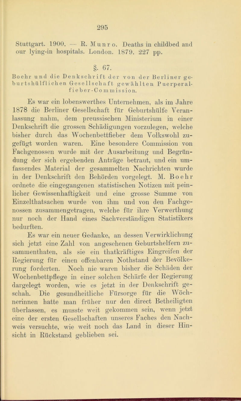 Stuttgart. 1900. — R. Munro. Deaths in childbed and our lying-in hospitals. London. 1879. 227 pp. §• 67. Boehr und die Denkschrift der von der Berliner ge- hurt shiilfliehen Gesellschaft gewählten Puerperal- fieber-Commission. Es war ein lobenswertes Unternehmen, als im Jahre 1878 die Berliner Gesellschaft für Geburtshülfe Veran- lassung nahm, dem preussischen Ministerium in einer Denkschrift die grossen Schädigungen vorzulegen, welche bisher durch das Wochenbettlieber dem Volkswohl zu- gefügt worden waren. Eine besondere Commission von Fachgenossen wurde mit der Ausarbeitung und Begrün- düng der sich ergebenden Anträge betraut, und ein um- fassendes Material der gesammelten Nachrichten wurde in der Denkschrift den Behörden vorgelegt. M. Boehr ordnete die eingegangenen statistischen Notizen mit pein- licher Gewissenhaftigkeit und eine grosse Summe von Einzelthatsachen wurde von ihm und von den Fachge- nossen zusammen getragen, welche für ihre Verwerthung nur noch der Hand eines Sachverständigen Statistikers O bedurften. Es war ein neuer Gedanke, an dessen Verwirklichung sich jetzt eine Zahl von angesehenen Geburtshelfern zu- sammenthaten, als sie ein thatkräftiges Eingreifen der Regierung für einen offenbaren Nothstand der Bevölke- rung forderten. Noch nie waren bisher die Schäden der Wochenbettpflege in einer solchen Schärfe der Regierung dargelegt worden, wie es jetzt in der Denkschrift ge- schah. Die gesundheitliche Fürsorge für die Wöch- nerinnen hatte man früher nur den direct Betheiligten überlassen, es musste weit gekommen sein, wenn jetzt eine der ersten Gesellschaften unseres Faches den Nach- weis versuchte, wie weit noch das Land in dieser Hin- sicht in Rückstand geblieben sei. o