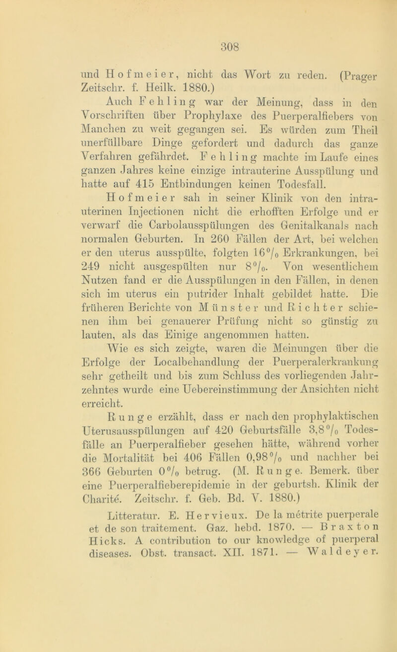 und Hofmeier, nicht das Wort zu reden. (Prager Zeitschr. f. Heilk. 1880.) Auch F e h 1 i n g war der Meinung, dass in den Vorschriften über Prophylaxe des Puerperalfiebers von Manchen zu weit gegangen sei. Es würden zum Theil unerfüllbare Dinge gefordert und dadurch das ganze Verfahren gefährdet. F e h 1 i n g machte im Laufe eines ganzen Jahres keine einzige intrauterine Ausspülung und hatte auf 415 Entbindungen keinen Todesfall. Hofmeier sah in seiner Klinik von den intra- uterinen Injectionen nicht die erhofften Erfolge und er verwarf die Carbolausspülungen des Genitalkanals nach normalen Geburten. In 260 Fällen der Art, bei welchen er den uterus ausspülte, folgten 16 °/0 Erkrankungen, bei 249 nicht ausgespülten nur 8 °/0. Von wesentlichem Nutzen fand er die Ausspülungen in den Fällen, in denen sich im uterus ein putrider Inhalt gebildet hatte. Die früheren Berichte von Münster und R i c li t e r schie- nen ihm bei genauerer Prüfung nicht so günstig zu lauten, als das Einige angenommen hatten. Wie es sich zeigte, waren die Meinungen über die Erfolge der Localbehandlung der Puerperalerkrankung sehr getheilt und bis zum Schluss des vorliegenden Jahr- zehntes wurde eine Uebereinstimmung der Ansichten nicht erreicht. Runge erzählt, dass er nach den prophylaktischen Uterusausspülungen auf 420 Geburtsfälle 3,8 °/o Todes- fälle an Puerperalfieber gesehen hätte, während vorher die Mortalität bei 406 Fällen 0,98 °/o und nachher bei 366 Geburten 0 °/0 betrug. (M. Runge. Bemerk, über eine Puerperalfieberepidemie in der geburtsh. Klinik der Charite. Zeitschr. f. Geb. Bd. V. 1880.) Litteratur. E. Hervieux. De la metrite puerperale et de son traitement. Gaz. hebd. 1870. — Braxton Hicks. A contribution to our knowledge of puerperal diseases. Obst, transact. XII. 1871. — Wald ey er.